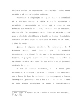 alquimia entrou em decadência, contribuindo também nesse
sentido o advento da química moderna.
Retornando à composição do espaço mítico e simbólico
em A Montanha Mágica, a certa altura da narrativa o
sanatório é apresentado ao leitor sob o signo de uma
bandeira que tremula no jardim, adornada com um caduceu16,
símbolo que foi apropriado pelas ciências médicas e que
para a alquimia significava o bastão de Hermes (Mercúrio),
composto por duas serpentes enroladas em torno de um eixo,
o eixo do mundo.
Quanto à riqueza simbólica da numerologia de A
Montanha Mágica, vale ressaltar que é bastante
representativo o número 34 do quarto do protagonista Hans
Castorp. O próprio autor evidencia isso ao escolher a
expressão “Número 34”17 como um dos subtítulos do primeiro
capítulo do livro.
À luz da ciência hermética, o 3 tanto pode
representar a trindade alquímica – composta por Mercúrio,
sob a forma do deus da revelação e que corresponde a Hermes
Trismegisto, juntamente com o rei e o filho do rei – como
as três etapas principais da obra: o enegrecimento,
16 MANN, Thomas. A Montanha Mágica. 2.ed.Rio de Janeiro: Nova Fronteira,
2000, p. 110.
17 Idem, p.17.
 