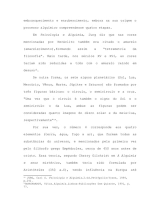 embranquecimento e enrubescimento, embora na sua origem o
processo alquímico compreendesse quatro etapas.
Em Psicologia e Alquimia, Jung diz que nas cores
mencionadas por Heráclito também era citado o amarelo
(amarelecimento),formando assim a “tetrametria da
filosofia”. Mais tarde, nos séculos XV e XVI, as cores
teriam sido reduzidas a três com o amarelo caindo em
desuso18.
De outra forma, os sete signos planetários (Sol, Lua,
Mercúrio, Vênus, Marte, Júpiter e Saturno) são formados por
três figuras básicas: o círculo, o semicírculo e a cruz.
“Uma vez que o círculo é também o signo do Sol e o
semicírculo o da Lua, ambas as figuras podem ser
consideradas quanto imagens do disco solar e da meia-lua,
respectivamente”19.
Por sua vez, o número 4 corresponde aos quatro
elementos (terra, água, fogo e ar), que formam todas as
substâncias do universo, e mencionados pela primeira vez
pelo filósofo grego Empédocles, cerca de 450 anos antes de
cristo. Essa teoria, segundo Cherry Gilchrist em A Alquimia
e seus mistérios, também teria sido formulada por
Aristóteles (350 a.C), tendo influência na Europa até
18 JUNG, Carl G. Psicologia e Alquimia.2.ed.Petrópolis:Vozes, 1994,
p.241.
19BURCKHARDT, Titus.Alquimia.Lisboa:Publicações Dom Quixote, 1991, p.
77.
 