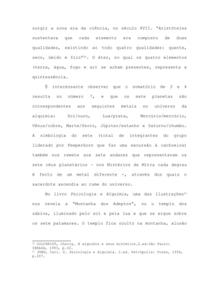 surgir a nova era da ciência, no século XVII. “Aristóteles
sustentava que cada elemento era composto de duas
qualidades, existindo ao todo quatro qualidades: quente,
seco, úmido e frio”20. O éter, no qual os quatro elementos
(terra, água, fogo e ar) se acham presentes, representa a
quintessência.
É interessante observar que o somatório de 3 e 4
resulta no número 7, e que os sete planetas são
correspondentes aos seguintes metais no universo da
alquimia: Sol/ouro, Lua/prata, Mercúrio/mercúrio,
Vênus/cobre, Marte/ferro, Júpiter/estanho e Saturno/chumbo.
A simbologia do sete (total de integrantes do grupo
liderado por Peeperkorn que faz uma excursão à cachoeira)
também nos remete aos sete andares que representavam os
sete céus planetários – nos Mistérios de Mitra cada degrau
é feito de um metal diferente -, através dos quais o
sacerdote ascendia ao cume do universo.
No livro Psicologia e Alquimia, uma das ilustrações21
nos revela a “Montanha dos Adeptos”, ou o templo dos
sábios, iluminado pelo sol e pela lua e que se ergue sobre
os sete patamares. O templo fica oculto na montanha, alusão
20 GILCHRIST, Cherry. A alquimia e seus mistérios.2.ed.São Paulo:
IBRASA, 1993, p.32.
21 JUNG, Carl. G. Psicologia e Alquimia. 2.ed. Petrópolis: Vozes, 1994,
p.207.
 