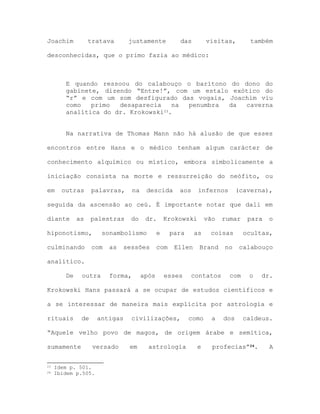 Joachim tratava justamente das visitas, também
desconhecidas, que o primo fazia ao médico:
E quando ressoou do calabouço o barítono do dono do
gabinete, dizendo “Entre!”, com um estalo exótico do
“r” e com um som desfigurado das vogais, Joachim viu
como primo desaparecia na penumbra da caverna
analítica do dr. Krokowski23.
Na narrativa de Thomas Mann não há alusão de que esses
encontros entre Hans e o médico tenham algum carácter de
conhecimento alquímico ou místico, embora simbolicamente a
iniciação consista na morte e ressurreição do neófito, ou
em outras palavras, na descida aos infernos (caverna),
seguida da ascensão ao ceú. É importante notar que dali em
diante as palestras do dr. Krokowski vão rumar para o
hiponotismo, sonambolismo e para as coisas ocultas,
culminando com as sessões com Ellen Brand no calabouço
analítico.
De outra forma, após esses contatos com o dr.
Krokowski Hans passará a se ocupar de estudos científicos e
a se interessar de maneira mais explícita por astrologia e
rituais de antigas civilizações, como a dos caldeus.
“Aquele velho povo de magos, de origem árabe e semítica,
sumamente versado em astrologia e profecias”24. A
23 Idem p. 501.
24 Ibidem p.505.
 