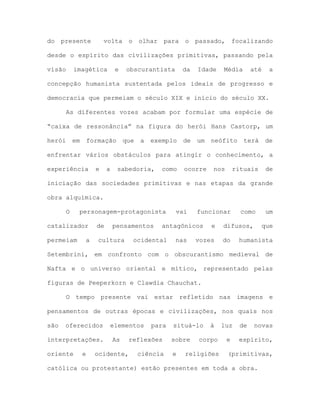 do presente volta o olhar para o passado, focalizando
desde o espírito das civilizações primitivas, passando pela
visão imagética e obscurantista da Idade Média até a
concepção humanista sustentada pelos ideais de progresso e
democracia que permeiam o século XIX e início do século XX.
As diferentes vozes acabam por formular uma espécie de
“caixa de ressonância” na figura do herói Hans Castorp, um
herói em formação que a exemplo de um neófito terá de
enfrentar vários obstáculos para atingir o conhecimento, a
experiência e a sabedoria, como ocorre nos rituais de
iniciação das sociedades primitivas e nas etapas da grande
obra alquímica.
O personagem-protagonista vai funcionar como um
catalizador de pensamentos antagônicos e difusos, que
permeiam a cultura ocidental nas vozes do humanista
Setembrini, em confronto com o obscurantismo medieval de
Nafta e o universo oriental e mítico, representado pelas
figuras de Peeperkorn e Clawdia Chauchat.
O tempo presente vai estar refletido nas imagens e
pensamentos de outras épocas e civilizações, nos quais nos
são oferecidos elementos para situá-lo à luz de novas
interpretações. As reflexões sobre corpo e espírito,
oriente e ocidente, ciência e religiões (primitivas,
católica ou protestante) estão presentes em toda a obra.
 