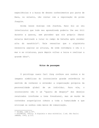 experiências e a busca de desses conhecimentos por parte de
Hans, no entanto, vão contar com a reprovação do primo
Joaquim.
Ainda nesse diálogo com Joachim, Hans diz ao seu
interlocutor que todo seu aprendizado poderia lhe ser útil
durante a guerra, sem perceber que ele próprio (Hans)
estaria destinado a lutar no campo de batalha após receber
alta do sanatório25. Vale ressaltar que o alquimista
necessita aspirar as alturas, de onde contempla o céu e o
mar e as criaturas, para depois voltar a terra e realizar a
grande obra26.
Ritos de passagem
O psicólogo sueco Carl Jung confere aos sonhos e às
imagens simbólicas do inconsciente grande relevância no
sentido de conhecer e entender a organização psíquica da
personalidade global de um indivíduo. Para ele, o
inconsciente não é um “quarto de despejo” dos desejos
recalcados (conforme a tese freudiana), mas um mundo de
conteúdos arquetípicos comuns a toda a humanidade e que
utilizam os sonhos como meios de comunicação.
25 Ibidem, idem p.507.
26 GILCHRIST, Cherry. A Alquimia e seus mistérios. 2.ed. São Paulo:
IBRASA, 1993, p.113.
 