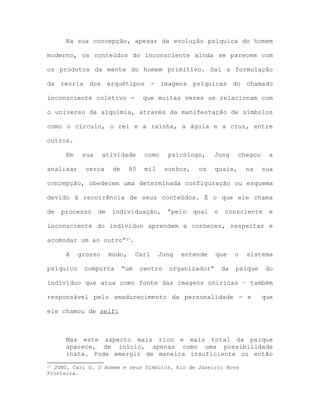Na sua concepção, apesar da evolução psíquica do homem
moderno, os conteúdos do inconsciente ainda se parecem com
os produtos da mente do homem primitivo. Daí a formulação
da teoria dos arquétipos - imagens psíquicas do chamado
inconsciente coletivo - que muitas vezes se relacionam com
o universo da alquimia, através da manifestação de símbolos
como o círculo, o rei e a rainha, a águia e a cruz, entre
outros.
Em sua atividade como psicólogo, Jung chegou a
analisar cerca de 80 mil sonhos, os quais, na sua
concepção, obedecem uma determinada configuração ou esquema
devido à recorrência de seus conteúdos. É o que ele chama
de processo de individuação, “pelo qual o consciente e
inconsciente do indivíduo aprendem a conhecer, respeitar e
acomodar um ao outro”27.
A grosso modo, Carl Jung entende que o sistema
psíquico comporta “um centro organizador” da psique do
indivíduo que atua como fonte das imagens oníricas – também
responsável pelo amadurecimento da personalidade - e que
ele chamou de self:
Mas este aspecto mais rico e mais total da psique
aparece, de início, apenas como uma possibilidade
inata. Pode emergir de maneira insuficiente ou então
27 JUNG. Carl G. O Homem e seus Símbolos. Rio de Janeiro: Nova
Fronteira.
 