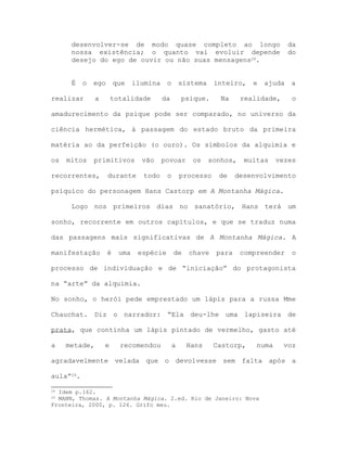 desenvolver-se de modo quase completo ao longo da
nossa existência; o quanto vai evoluir depende do
desejo do ego de ouvir ou não suas mensagens28.
É o ego que ilumina o sistema inteiro, e ajuda a
realizar a totalidade da psique. Na realidade, o
amadurecimento da psique pode ser comparado, no universo da
ciência hermética, à passagem do estado bruto da primeira
matéria ao da perfeição (o ouro). Os símbolos da alquimia e
os mitos primitivos vão povoar os sonhos, muitas vezes
recorrentes, durante todo o processo de desenvolvimento
psíquico do personagem Hans Castorp em A Montanha Mágica.
Logo nos primeiros dias no sanatório, Hans terá um
sonho, recorrente em outros capítulos, e que se traduz numa
das passagens mais significativas de A Montanha Mágica. A
manifestação é uma espécie de chave para compreender o
processo de individuação e de “iniciação” do protagonista
na “arte” da alquimia.
No sonho, o herói pede emprestado um lápis para a russa Mme
Chauchat. Diz o narrador: “Ela deu-lhe uma lapiseira de
prata, que continha um lápis pintado de vermelho, gasto até
a metade, e recomendou a Hans Castorp, numa voz
agradavelmente velada que o devolvesse sem falta após a
aula”29.
28 Idem p.162.
29 MANN, Thomas. A Montanha Mágica. 2.ed. Rio de Janeiro: Nova
Fronteira, 2000, p. 126. Grifo meu.
 