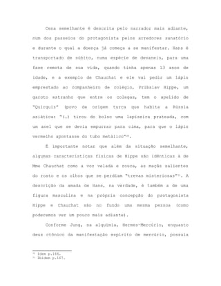 Cena semelhante é descrita pelo narrador mais adiante,
num dos passeios do protagonista pelos arredores sanatório
e durante o qual a doença já começa a se manifestar. Hans é
transportado de súbito, numa espécie de devaneio, para uma
fase remota de sua vida, quando tinha apenas 13 anos de
idade, e a exemplo de Chauchat e ele vai pedir um lápis
emprestado ao companheiro de colégio, Pribslav Hippe, um
garoto estranho que entre os colegas, tem o apelido de
“Quirguiz” (povo de origem turca que habita a Rússia
asiática: “(…) tirou do bolso uma lapiseira prateada, com
um anel que se devia empurrar para cima, para que o lápis
vermelho apontasse do tubo metálico”30.
É importante notar que além da situação semelhante,
algumas características físicas de Hippe são idênticas à de
Mme Chauchat como a voz velada e rouca, as maçãs salientes
do rosto e os olhos que se perdiam “trevas misteriosas”31. A
descrição da amada de Hans, na verdade, é também a de uma
figura masculina e na própria concepção do protagonista
Hippe e Chauchat são no fundo uma mesma pessoa (como
poderemos ver um pouco mais adiante).
Conforme Jung, na alquimia, Hermes-Mercúrio, enquanto
deus ctônico da manifestação espírito de mercúrio, possuía
30 Idem p.166.
31 Ibidem p.167.
 