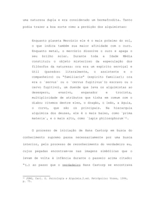 uma natureza dupla e era considerado um hermafrodita. Tanto
podia trazer a boa sorte como a perdição dos alquimistas:
Enquanto planeta Mercúrio ele é o mais próximo do sol,
o que indica também sua maior afinidade com o ouro.
Enquanto metal, o mercúrio dissolve o ouro e apaga o
seu brilho solar. Durante toda a Idade Média
constituiu o objeto misterioso da especulação dos
filósofos da natureza: ora era um espírito serviçal e
útil (paredos: literalmente, o assistente e o
companheiro) ou “familiaris” (espírito familiar); ora
era o `servus` ou o `cervus fugitivus`(o escravo ou o
cervo fugitivo), um duende que leva os alquimistas ao
desespero, evasivo, enganador e trocista,
multiplicidade de atributos que tinha em comum com o
diabo; citemos dentre eles, o dragão, o leão, a águia,
o corvo, que são os principais. Na hierarquia
alquímica dos deuses, ele é o mais baixo, como `prima
materia`, e o mais alto, como `lapis philosophorum`32.
O processo de iniciação de Hans Castorp em busca do
conhecimento supremo passa necessariamente por uma busca
interior, pelo processo de reconhecimento do verdadeiro eu,
cujos pegadas encontram-se nas imagens simbólicas que o
levam de volta à infância durante o passeio acima citado:
“(…) ao passo que o verdadeiro Hans Castorp se encontrava
32 JUNG, Carl. G. Psicologia e Alquimia.2.ed. Petrópolis: Vozes, 1994,
p. 75.
 