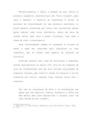 Metaforicamente, o lápis, a exemplo do opus (obra) no
processo alquímico, possibilitará uma “nova criação”, qual
seja o desenho. O objetivo do alquimista é ativar um
processo de transformação de uma primeira substância ou
prima materia (conhecida por todos, mas reconhecida apenas
pelos sábios) numa outra substância, desta vez mais de
grande valor, qual seja a pedra filosofal, tida como a
chave de todo o conhecimento.
Essa transformação também se assemelha à criação do
mundo e pode ser observada pelo alquimista no vaso
(cadinho), que se traduz numa espécie de universo em
miniatura.
Conforme observa Carl Jung em Psicologia e Alquimia,
Zózimo (que pertence ao século III) cita em seu trabalho Da
arte da interpretação uma das mais antigas autoridades da
alquimia: Ostanes, que viveu no limiar da história e já era
conhecido por Plínio. Segundo Jung, Ostanes teria dito o
seguinte:
Vai até as correnteza do Nilo e lá encontrarás uma
pedra que tem espírito. Toma-a, dividia-a e enfia tua
mão dentro dela para extrair-lhe o coração, pois sua
alma reside em seu coração35.
35 JUNG Carl. G. Psicologia e Alquimia. 2.ed. Petrópolis: Vozes, 1994,
p. 305.
 