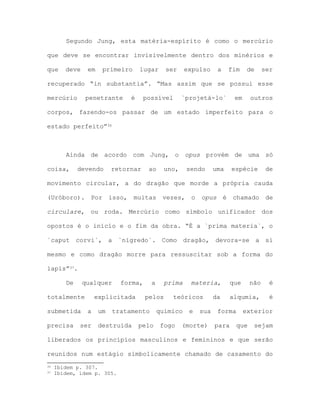 Segundo Jung, esta matéria-espírito é como o mercúrio
que deve se encontrar invisivelmente dentro dos minérios e
que deve em primeiro lugar ser expulso a fim de ser
recuperado “in substantia”. “Mas assim que se possui esse
mercúrio penetrante é possível `projetá-lo` em outros
corpos, fazendo-os passar de um estado imperfeito para o
estado perfeito”36
Ainda de acordo com Jung, o opus provém de uma só
coisa, devendo retornar ao uno, sendo uma espécie de
movimento circular, a do dragão que morde a própria cauda
(Uróboro). Por isso, muitas vezes, o opus é chamado de
circulare, ou roda. Mercúrio como símbolo unificador dos
opostos é o início e o fim da obra. “É a `prima materia`, o
´caput corvi`, a `nigredo´. Como dragão, devora-se a si
mesmo e como dragão morre para ressuscitar sob a forma do
lapis”37.
De qualquer forma, a prima materia, que não é
totalmente explicitada pelos teóricos da alqumia, é
submetida a um tratamento químico e sua forma exterior
precisa ser destruída pelo fogo (morte) para que sejam
liberados os princípios masculinos e femininos e que serão
reunidos num estágio simbolicamente chamado de casamento do
36 Ibidem p. 307.
37 Ibidem, idem p. 305.
 