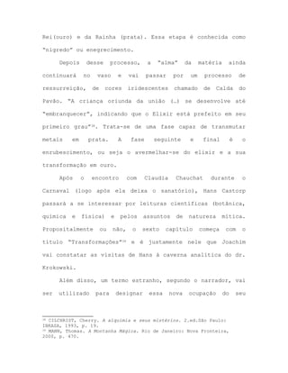 Rei(ouro) e da Rainha (prata). Essa etapa é conhecida como
“nigredo” ou enegrecimento.
Depois desse processo, a “alma” da matéria ainda
continuará no vaso e vai passar por um processo de
ressurreição, de cores iridescentes chamado de Calda do
Pavão. “A criança oriunda da união (…) se desenvolve até
“embranquecer”, indicando que o Elixir está prefeito em seu
primeiro grau”38. Trata-se de uma fase capaz de transmutar
metais em prata. A fase seguinte e final é o
enrubescimento, ou seja o avermelhar-se do elixir e a sua
transformação em ouro.
Após o encontro com Claudia Chauchat durante o
Carnaval (logo após ela deixa o sanatório), Hans Castorp
passará a se interessar por leituras científicas (botânica,
química e física) e pelos assuntos de natureza mítica.
Propositalmente ou não, o sexto capítulo começa com o
título “Transformações”39 e é justamente nele que Joachim
vai constatar as visitas de Hans à caverna analítica do dr.
Krokowski.
Além disso, um termo estranho, segundo o narrador, vai
ser utilizado para designar essa nova ocupação do seu
38 CILCHRIST, Cherry. A alquimia e seus mistérios. 2.ed.São Paulo:
IBRASA, 1993, p. 19.
39 MANN, Thomas. A Montanha Mágica. Rio de Janeiro: Nova Fronteira,
2000, p. 470.
 