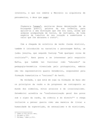 intelecto, e que nos remete a Mercúrio ou alquimista de
pensamentos, o deus que rege:
Chamava-a “reger”, servia-se dessa denominação de um
brinquedo pueril, palavra da sua infância, para
aplicá-la a uma distração que lhe era cara, ainda que
andasse acompanhada de terror, de vertigens, de toda
espécie de tumultos do seu coração e aumentasse o
calor que lhe abrasava o rosto40.
Com a chegada do solstício de verão (termo místico),
também é introduzido na narrativa o personagem Nafta, um
judeu jesuíta, que segundo Castorp “tem qualquer coisa de
ocultista”41. Hans passa a se interessar pelo esquisito
Nafta, que também vai funcionar como “educador” na
pedagogia-hermética vivenciada pelo protagonista, embora
não tão representativo quanto Setembrini, responsável pela
formação humanística e “racional” do herói.
Na verdade, o que está em jogo na formação de Hans são
os princípios da razão e do progresso em contraponto ao
mundo dos símbolos, mitos arcaicos e do irracionalismo.
Setembrini acredita na “confraternização geral dos povos
sob o signo da razão, da ciência e do direito”42 e chega
inclusive a pensar guerra como uma maneira de livrar a
humanidade da superstição, do sensualismo e do misticismo,
40 Idem p.532.Grifo meu.
41 Ibidem p.526.
42 Ibidem, idem p.216.
 