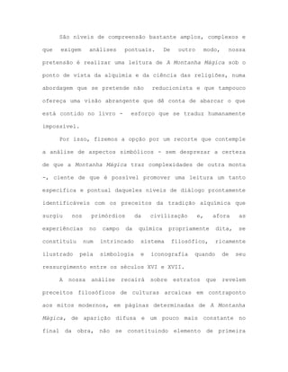 São níveis de compreensão bastante amplos, complexos e
que exigem análises pontuais. De outro modo, nossa
pretensão é realizar uma leitura de A Montanha Mágica sob o
ponto de vista da alquimia e da ciência das religiões, numa
abordagem que se pretende não reducionista e que tampouco
ofereça uma visão abrangente que dê conta de abarcar o que
está contido no livro - esforço que se traduz humanamente
impossível.
Por isso, fizemos a opção por um recorte que contemple
a análise de aspectos simbólicos - sem desprezar a certeza
de que a Montanha Mágica traz complexidades de outra monta
-, ciente de que é possível promover uma leitura um tanto
específica e pontual daqueles níveis de diálogo prontamente
identificáveis com os preceitos da tradição alquímica que
surgiu nos primórdios da civilização e, afora as
experiências no campo da química propriamente dita, se
constituiu num intrincado sistema filosófico, ricamente
ilustrado pela simbologia e iconografia quando de seu
ressurgimento entre os séculos XVI e XVII.
A nossa análise recairá sobre estratos que revelem
preceitos filosóficos de culturas arcaicas em contraponto
aos mitos modernos, em páginas determinadas de A Montanha
Mágica, de aparição difusa e um pouco mais constante no
final da obra, não se constituindo elemento de primeira
 