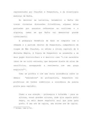 representados por Chauchat e Peeperkorn, e da misantropia
medieval de Nafta.
No decorrer da narrativa, Setembrini e Nafta vão
travar violentas discussões filosóficas, algumas delas
pontuadas por assuntos referentes ao ocultismo e a
alquimia, temas em que Nafta vai demonstrar grande
conhecimento.
A pedagogia hermética de Hans se completa com a
chegada e a partida (morte) de Peeperkorn, companheiro de
viagem de Mme Chauchat, no sétimo e último capítulo de A
Montanha Mágica. A figura de Peeperkorn se assemelha a um
deus pagão dionísio/baco e é descrito como “(…)um sacerdote
idoso de um culto estranho, que dançasse diante do altar de
sacrifícios, arregaçando a vestimenta com uma graça
esquisita”43.
Como um profeta e com uma certa ascendência sobre os
demais “educadores” do protagonista, Peeperkorn vai
profetizar em termos símbólicos a ocorrência da guerra
pronta para explodir:
Chamo a sua atenção – prosseguia o holandês – para as
alturas, essas grandes alturas, onde gira aquele ponto
negro, no meio desse esquisito azul que puxa para
preto… É uma ave de rapina, uma enorme ave de rapina.
43 Ibidem, idem p.783.
 