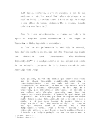 (…)A águia, senhores, a ave de Júpiter, o rei da sua
estirpe, o leão dos ares! Usa calças de plumas e um
bico de ferro (…) Desce! Crava o bico de aço na cabeça
e nos olhos do homem, dilacera-lhe o ventre, àquela
criatura que Deus te…44
Como já vimos anteriormente, a figura do leão e da
águia na alquimia podem representar o lado negro de
Mercúrio, o diabo trocista e enganador.
Ao final de sua permanência no sanatório de Banghof,
Hans Castorp manterá um diálogo com Mme Chauchat que muito
bem demonstra seus “pensamentos alquimicamente
desenvolvidos”45 e o amadurecimento de sua psique por conta
de ter atingido o processo de individuação concebido pelo
psicólogo Carl Jung:
Numa palavra, talvez não saibas que existe uma coisa
que se chama pedagogia alquimístico-hermética, a
transubstanciação, rumo aos mais sublimes, e por
conseguinte uma ascensão, se bem me compreendes. Mas é
óbvio que a matéria susceptível de ser impelida e
empurrada, por influências exteriores, em direção a
uma esfera mais elevada, necessita para isso ter
certas qualidades próprias. E quanto às qualidades que
eu possuía, sei muito bem que eram as seguintes: desde
muito tempo estava familiarizado com a doença e com a
morte, e já nos meus tempos de menino cometi o
disparate de ti pedir emprestado um lápis, tal como se
deu aqui naquela noite de Carnaval. Mas o amor
disparatado é genial, pois a morte – sabes? – é o
princípio genial, a res bina, o lapis philosophorum e
é também o princípio pedagógico, uma vez que o amor a
44 Ibidem, idem p.812.
45 Ibidem, idem p.899.
 
