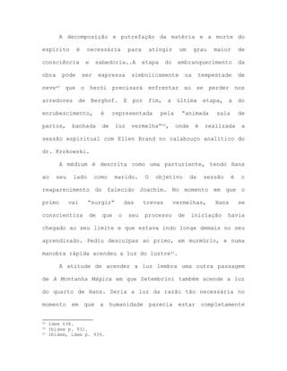 A decomposição e putrefação da matéria e a morte do
espírito é necessária para atingir um grau maior de
consciência e sabedoria..A etapa do embranquecimento da
obra pode ser expressa simbolicamente na tempestade de
neve49 que o herói precisará enfrentar ao se perder nos
arredores de Berghof. E por fim, a última etapa, a do
enrubescimento, é representada pela “animada sala de
partos, banhada de luz vermelha”50, onde é realizada a
sessão espiritual com Ellen Brand no calabouço analítico do
dr. Krokowski.
A médium é descrita como uma parturiente, tendo Hans
ao seu lado como marido. O objetivo da sessão é o
reaparecimento do falecido Joachim. No momento em que o
primo vai “surgir” das trevas vermelhas, Hans se
conscientiza de que o seu processo de iniciação havia
chegado ao seu limite e que estava indo longe demais no seu
aprendizado. Pediu desculpas ao primo, em murmúrio, e numa
manobra rápida acendeu a luz do lustre51.
A atitude de acender a luz lembra uma outra passagem
de A Montanha Mágica em que Setembrini também acende a luz
do quarto de Hans. Seria a luz da razão tão necessária no
momento em que a humanidade parecia estar completamente
49 Idem 638.
50 Ibidem p. 932.
51 Ibidem, idem p. 939.
 