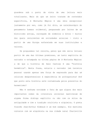 grandeza sob o ponto de vista de uma leitura mais
totalizante. Mais do que um único tratado de conteúdos
específicos, A Montanha Mágica é uma obra excepcional
justamente por ser, como já foi dito, um caleidoscópio do
pensamento humano ocidental, perpassado por laivos de um
misticismo antigo, carregado de símbolos e mitos - muitos
dos quais recorrentes em sociedades arcaicas - visto a
partir de uma Europa esfacelada em suas instituições e
valores.
Se propusemos tal recorte, penso que não seria leviano
partir de uma das últimas premissas, um tanto explícita do
narrador e estampada na última página de A Montanha Mágica:
a de que a história de Hans Castorp é uma “história
hermética”. Nesta frase, estaria o narrador (em terceira
pessoa) usando apenas uma força de expressão para dar um
colorido despretensioso à experiência do protagonista? Até
que ponto esta história está contaminada pelos preceitos do
hermetismo?
Não é nenhuma novidade o fato de que alguns dos mais
importantes nomes da literatura universal mantiveram de
alguma forma diálogo explícito ou não com os mitos da
antiguidade e com a tradição ocultista e alquímica. O poeta
francês Jean-Arthur Rimbaud é um bom exemplo. Ele mantinha
contatos com um alquimista na sua cidade natal Charleville
 