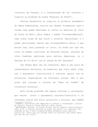 (interior da França), e a contaminação de tal universo o
inspirou na produção do poema “Alquimia do Verbo”2.
Charles Baudelaire se inspirou no primeiro mandamento
da Tábua Esmeraldina, escrita por Hermes Trismegisto (que é
citado numa poema destinado ao leitor na abertura do livro
As Fores do Mal)3, para compor o poema “Correspondências”,
numa clara visão de que entre o universo (macrocosmo) e o
homem (microcosmo) existe uma correspondência mútua. O que
existe num, está presente no outro. Ou então por que não
citar os poemas ocultistas de Fernando Pessoa, reunidos em
livro homônimo publicado pela editora Aquariana, ou o
diálogo de T.S Eliot com as lendas do Rei Pescador?
Com Thomas Mann não foi diferente. Mann é uma autor de
conhecimentos múltiplos, um humanista que tanto sabia lidar
com o pensamento cientificista e racional quanto com as
estruturas arquetípicas da mitologia antiga. Não é por
acaso que carrega a alcunha de “mago de chumbo” da
literatura universal.
Este estudo pretende não apenas analisar o contraponto
que existe entre o pensamento racional/científico e as
reflexões acerca dos mitos primitivos e míticos, mas também
2 RIMBAUD, Jean-Arthur.Uma Temporada no Inferno & Iluminações. 2.ed.Rio
de Janeiro: Francisco Alves Editora, 1982, p63-65.
3 BAUDELAIRE, Charles. As Flores do Mal. Rio de Janeiro: Nova Fronteira,
1985, p.99. A terceira estrofe do poema “Ao Leitor” é a seguinte: “Na
almofada do mal é Satã Trismegisto/Quem docemente nosso espírito
consola,/E o metal puro da vontade então se evola/Por obra desse sábio
que age sem ser visto”.
 