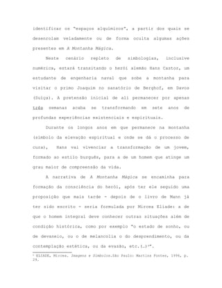identificar os “espaços alquímicos”, a partir dos quais se
desenrolam veladamente ou de forma oculta algumas ações
presentes em A Montanha Mágica.
Neste cenário repleto de simbologias, inclusive
numérica, estará transitando o herói alemão Hans Castor, um
estudante de engenharia naval que sobe a montanha para
visitar o primo Joaquim no sanatório de Berghof, em Davos
(Suíça). A pretensão inicial de ali permanecer por apenas
três semanas acaba se transformando em sete anos de
profundas experiências existenciais e espirituais.
Durante os longos anos em que permanece na montanha
(símbolo da elevação espiritual e onde se dá o processo de
cura), Hans vai vivenciar a transformação de um jovem,
formado ao estilo burguês, para a de um homem que atinge um
grau maior de compreensão da vida.
A narrativa de A Montanha Mágica se encaminha para
formação da consciência do herói, após ter ele seguido uma
proposição que mais tarde - depois de o livro de Mann já
ter sido escrito - seria formulada por Mircea Eliade: a de
que o homem integral deve conhecer outras situações além de
condição histórica, como por exemplo “o estado de sonho, ou
de devaneio, ou o de melancolia o do desprendimento, ou da
contemplação estética, ou da evasão, etc.(…)4”.
4 ELIADE, Mircea. Imagens e Símbolos.São Paulo: Martins Fontes, 1996, p.
29.
 