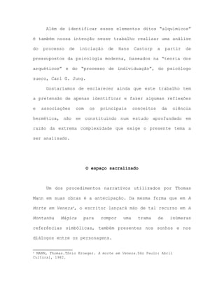 Além de identificar esses elementos ditos “alquímicos”
é também nossa intenção nesse trabalho realizar uma análise
do processo de iniciação de Hans Castorp a partir de
pressupostos da psicologia moderna, baseados na “teoria dos
arquéticos” e do “processo de individuação”, do psicólogo
sueco, Carl G. Jung.
Gostaríamos de esclarecer ainda que este trabalho tem
a pretensão de apenas identificar e fazer algumas reflexões
e associações com os principais conceitos da ciência
hermética, não se constituindo num estudo aprofundado em
razão da extrema complexidade que exige o presente tema a
ser analisado.
O espaço sacralizado
Um dos procedimentos narrativos utilizados por Thomas
Mann em suas obras é a antecipação. Da mesma forma que em A
Morte em Veneza4, o escritor lançará mão de tal recurso em A
Montanha Mágica para compor uma trama de inúmeras
referências simbólicas, também presentes nos sonhos e nos
diálogos entre os personagens.
4 MANN, Thomas.Tônio Kroeger. A morte em Veneza.São Paulo: Abril
Cultural, 1982.
 