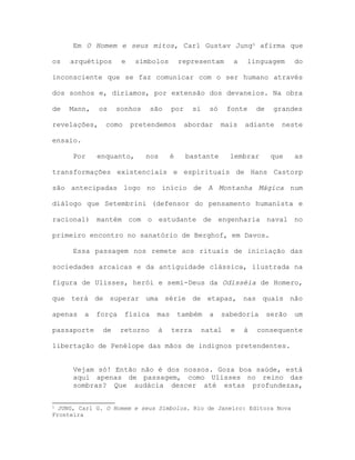 Em O Homem e seus mitos, Carl Gustav Jung5 afirma que
os arquétipos e símbolos representam a linguagem do
inconsciente que se faz comunicar com o ser humano através
dos sonhos e, diríamos, por extensão dos devaneios. Na obra
de Mann, os sonhos são por si só fonte de grandes
revelações, como pretendemos abordar mais adiante neste
ensaio.
Por enquanto, nos é bastante lembrar que as
transformações existenciais e espirituais de Hans Castorp
são antecipadas logo no início de A Montanha Mágica num
diálogo que Setembrini (defensor do pensamento humanista e
racional) mantém com o estudante de engenharia naval no
primeiro encontro no sanatório de Berghof, em Davos.
Essa passagem nos remete aos rituais de iniciação das
sociedades arcaicas e da antiguidade clássica, ilustrada na
figura de Ulisses, herói e semi-Deus da Odisséia de Homero,
que terá de superar uma série de etapas, nas quais não
apenas a força física mas também a sabedoria serão um
passaporte de retorno à terra natal e à consequente
libertação de Penélope das mãos de indignos pretendentes.
Vejam só! Então não é dos nossos. Goza boa saúde, está
aqui apenas de passagem, como Ulisses no reino das
sombras? Que audácia descer até estas profundezas,
5 JUNG, Carl G. O Homem e seus Símbolos. Rio de Janeiro: Editora Nova
Fronteira
 