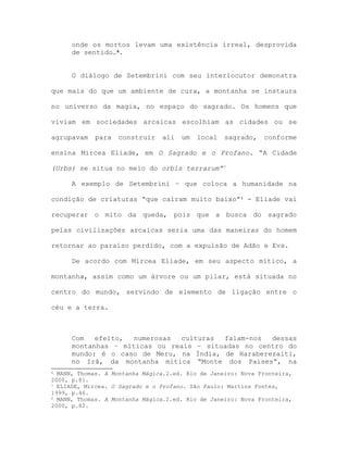 onde os mortos levam uma existência irreal, desprovida
de sentido…6.
O diálogo de Setembrini com seu interlocutor demonstra
que mais do que um ambiente de cura, a montanha se instaura
no universo da magia, no espaço do sagrado. Os homens que
viviam em sociedades arcaicas escolhiam as cidades ou se
agrupavam para construir ali um local sagrado, conforme
ensina Mircea Eliade, em O Sagrado e o Profano. “A Cidade
(Urbs) se situa no meio do orbis terrarum”7
A exemplo de Setembrini – que coloca a humanidade na
condição de criaturas “que caíram muito baixo”8 - Eliade vai
recuperar o mito da queda, pois que a busca do sagrado
pelas civilizações arcaicas seria uma das maneiras do homem
retornar ao paraíso perdido, com a expulsão de Adão e Eva.
De acordo com Mircea Eliade, em seu aspecto mítico, a
montanha, assim como um árvore ou um pilar, está situada no
centro do mundo, servindo de elemento de ligação entre o
céu e a terra.
Com efeito, numerosas culturas falam-nos dessas
montanhas – míticas ou reais – situadas no centro do
mundo: é o caso de Meru, na Índia, de Haraberezaiti,
no Irã, da montanha mítica “Monte dos Países”, na
6 MANN, Thomas. A Montanha Mágica.2.ed. Rio de Janeiro: Nova Fronteira,
2000, p.81.
7 ELIADE, Mircea. O Sagrado e o Profano. São Paulo: Martins Fontes,
1999, p.46.
8 MANN, Thomas. A Montanha Mágica.2.ed. Rio de Janeiro: Nova Fronteira,
2000, p.82.
 