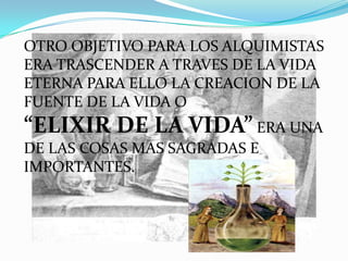 OTRO OBJETIVO PARA LOS ALQUIMISTAS
ERA TRASCENDER A TRAVES DE LA VIDA
ETERNA PARA ELLO LA CREACION DE LA
FUENTE DE LA VIDA O
“ELIXIR DE LA VIDA” ERA UNA
DE LAS COSAS MAS SAGRADAS E
IMPORTANTES.
 
