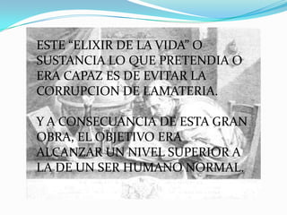ESTE “ELIXIR DE LA VIDA” O
SUSTANCIA LO QUE PRETENDIA O
ERA CAPAZ ES DE EVITAR LA
CORRUPCION DE LAMATERIA.

Y A CONSECUANCIA DE ESTA GRAN
OBRA, EL OBJETIVO ERA
ALCANZAR UN NIVEL SUPERIOR A
LA DE UN SER HUMANO NORMAL.
 
