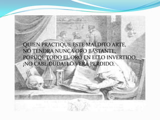 QUIEN PRACTIQUE ESTE MALDITO ARTE,
NO TENDRA NUNCA ORO BASTANTE,
PORUQE TODO EL ORO EN ELLO INVERTIDO,
¡NO CABE DUDA! LO VERÁ PERDIDO.
 