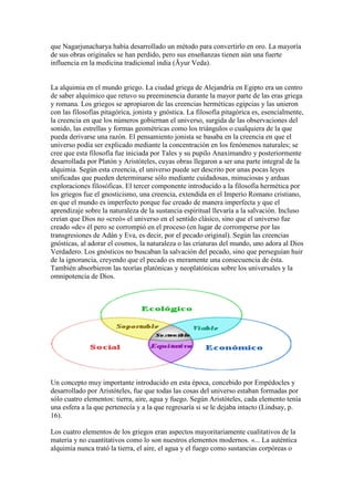 que Nagarjunacharya había desarrollado un método para convertirlo en oro. La mayoría
de sus obras originales se han perdido, pero sus enseñanzas tienen aún una fuerte
influencia en la medicina tradicional india (Āyur Veda).


La alquimia en el mundo griego. La ciudad griega de Alejandría en Egipto era un centro
de saber alquímico que retuvo su preeminencia durante la mayor parte de las eras griega
y romana. Los griegos se apropiaron de las creencias herméticas egipcias y las unieron
con las filosofías pitagórica, jonista y gnóstica. La filosofía pitagórica es, esencialmente,
la creencia en que los números gobiernan el universo, surgida de las observaciones del
sonido, las estrellas y formas geométricas como los triángulos o cualquiera de la que
pueda derivarse una razón. El pensamiento jonista se basaba en la creencia en que el
universo podía ser explicado mediante la concentración en los fenómenos naturales; se
cree que esta filosofía fue iniciada por Tales y su pupilo Anaximandro y posteriormente
desarrollada por Platón y Aristóteles, cuyas obras llegaron a ser una parte integral de la
alquimia. Según esta creencia, el universo puede ser descrito por unas pocas leyes
unificadas que pueden determinarse sólo mediante cuidadosas, minuciosas y arduas
exploraciones filosóficas. El tercer componente introducido a la filosofía hermética por
los griegos fue el gnosticismo, una creencia, extendida en el Imperio Romano cristiano,
en que el mundo es imperfecto porque fue creado de manera imperfecta y que el
aprendizaje sobre la naturaleza de la sustancia espiritual llevaría a la salvación. Incluso
creían que Dios no «creó» el universo en el sentido clásico, sino que el universo fue
creado «de» él pero se corrompió en el proceso (en lugar de corromperse por las
transgresiones de Adán y Eva, es decir, por el pecado original). Según las creencias
gnósticas, al adorar el cosmos, la naturaleza o las criaturas del mundo, uno adora al Dios
Verdadero. Los gnósticos no buscaban la salvación del pecado, sino que perseguían huir
de la ignorancia, creyendo que el pecado es meramente una consecuencia de ésta.
También absorbieron las teorías platónicas y neoplatónicas sobre los universales y la
omnipotencia de Dios.




Un concepto muy importante introducido en esta época, concebido por Empédocles y
desarrollado por Aristóteles, fue que todas las cosas del universo estaban formadas por
sólo cuatro elementos: tierra, aire, agua y fuego. Según Aristóteles, cada elemento tenía
una esfera a la que pertenecía y a la que regresaría si se le dejaba intacto (Lindsay, p.
16).

Los cuatro elementos de los griegos eran aspectos mayoritariamente cualitativos de la
materia y no cuantitativos como lo son nuestros elementos modernos. «... La auténtica
alquimia nunca trató la tierra, el aire, el agua y el fuego como sustancias corpóreas o
 
