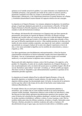 químicas en el sentido actual de la palabra. Los cuatro elementos era simplemente las
cualidades primarias y más generales por medio de las cuales la sustancia amorfa y
puramente cuantitativa de todos los cuerpos se presentaba primero en una forma
diferenciada.» (Hitchcock, p. 66) Alquimistas posteriores (si puede llamarse así a Platón
y Aristóteles) desarrollaron extensivamente los aspectos místicos de este concepto.


La alquimia en el Imperio Romano. Los romanos adoptaron la alquimia y la metafísica
griegas, al igual que adoptaron gran parte de su conocimiento y filosofía. Al final del
Imperio Romano la filosofía alquímica se había unido a las filosofías de los egipcios
creando el culto del hermetismo (Lindsay).

Sin embargo, del desarrollo del cristianismo en el Imperio trajo una línea opuesta de
pensamiento, proveniente de Agustín de Hipona (354-430), un filósofo cristiano
temprano que escribió sobre sus creencias poco antes de la caída del Imperio Romano.
En esencia, Agustín sentía que la razón y la fe podían ser usadas para entender a Dios,
pero que la filosofía experimental era nociva: «Hay también presente en el alma, por los
medios de estos mismos sentidos corporales, una especie de vacío anhelo y curiosidad
que pretende no conseguir el placer de la carne sino adquirir experiencia a través de
ésta, y esta vacía curiosidad se dignifica con los nombres de conocimiento y ciencia.»
(Agustín, p. 245)

Las ideas agustinianas eran decididamente antiexperimentales, si bien las técnicas
experimentales aristotélicas no fueron rechazadas cuando estuvieron disponibles en
Occidente. Aun así, el pensamiento agustiniano tuvo fuerte arraigo en la sociedad
medieval y se usó para mostrar la alquimia como contraria a Dios.

Buena parte del saber alquímico romano, como el de los griegos y los egipcios, se ha
perdido. En Alejandría, el centro de los estudios alquímicos en el Imperio Romano, el
arte era principalmente oral y en interés del secreto poco se confiaba al papel. (De ahí el
uso de «hermético» para indicar ‘reservado’.) (Lindsay, p. 155) Es posible que alguna
obra fuese escrita en Alejandría y que subsecuentemente se perdiese o quemase en los
turbulentos periodos siguientes.


La alquimia en el mundo islámicoTras la caída del Imperio Romano, el foco de
desarrollo alquímico se trasladó al mundo islámico. Se sabe mucho más sobre la
alquimia islámica porque fue documentada mejor: de hecho, la mayoría de los primeros
escritos que han sobrevivido el paso de los años lo han hecho como traducciones
islámicas (Burckhardt p. 46).

El mundo islámico fue un crisol para la alquimia. El pensamiento platónico y
aristotélico, que ya había sido en cierta medida incluido en la ciencia hermética,
continuó siendo asimilado. Alquimistas islámicos como al-Razi (en latín Rasis) y Jabir
ibn Hayyan (en latín Geber) aportaron descubrimientos químicos clave propios, tales
como la técnica de la destilación (las palabras alambique y alcohol son de origen árabe),
los ácidos muriático (clorhídrico), sulfúrico y nítrico, la sosa, la potasa y más. (De los
nombres árabes para estas dos últimas sustancias, al-natrun y al-qalīy, latinizados como
Natrium y Kalium, proceden los símbolos modernos del sodio y el potasio.) El
descubrimiento de que el agua regia, una mezcla de ácido nítrico y clorhídrico, podía
 
