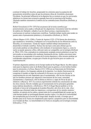 continuó el trabajo de Anselmo, preparando los cimientos para la aceptación del
pensamiento aristotélico antes de que las primeras obras de Aristóteles alcanzasen
Occidente. Su principal influencia en la alquimia fue su creencia en que los universales
platónicos no tenían una existencia separada fuera de la consciencia del hombre.
Abelardo también sistematizó el análisis de las contradicciones filosóficas (Hollister, p.
287-8).

Robert Grosseteste (1170–1253) fue un pionero de la teoría científica que
posteriormente sería usada y refinada por los alquimistas. Grosseteste tomó los métodos
de análisis de Abelardo y añadió el uso de observaciones, experimentación y
conclusiones al realizar evaluaciones científicas. También trabajó mucho para tender en
puente entre el pensamiento platónico y el aristotélico (Hollister, p. 294-5).

Alberto Magno (1193–1280) y Tomás de Aquino (1225–1274) fueron dos dominicos
que estudiaron a Aristóteles y trabajaron en la reconciliación de las diferencias entre la
filosofía y el cristianismo. Tomás de Aquino también trabajó intensamente en
desarrollar el método científico. Incluso fue tan lejos como para afirmar que los
universales podrían ser descubiertos sólo mediante el razonamiento lógico y, como la
razón no puede oponerse a Dios, debe por tanto ser compatible con la teología (Hollister
p. 290-4, 255). Esto contradecía la comúnmente aceptada creencia platónica en que los
universales se encontraban sólo mediante iluminación divina. Ambos estuvieron entre
los primeros en emprender el examen de la teoría alquímica y ellos mismos podrían ser
considerados alquimistas, excepto por el hecho de que hicieron poco en cuanto a la
experimentación.

El primer alquimista auténtico en la Europa medieval fue Roger Bacon. Su obra supuso
tanto para la alquimia como la de Robert Boyle para la química y la de Galileo Galilei
para la astronomía y la física. Bacon (1214–1294) era un franciscano de Oxford que
estudió la óptica y los lenguajes además de la alquimia. Los ideales franciscanos de
conquistar el mundo en lugar de rechazarlo le llevaron a su convicción de que la
experimentación era más importante que el razonamiento: «De las tres formas en las
que los hombres piensan que adquieren conocimiento de las cosas: autoridad,
razonamiento y experiencia, sólo la última es efectiva y capaz de llevar de paz al
intelecto.» (Bacon p. 367) «La ciencia experimental controla las conclusiones de todas
las otras ciencias. Revela verdades que el razonamiento de los principios generales
nunca habrían descubierto.» (Hollister p. 294-5) A Roger Bacon también se le ha
atribuido el inicio de la búsqueda de la piedra filosofal y del elixir de la vida: «Esa
medicina que eliminará todas las impurezas y corrupciones de los metales menores
también, en opinión de los sabios, quitará tanto de la corruptibilidad del cuerpo que la
vida humana podrá ser prolongada durante muchos siglos.» La idea de la inmortalidad
fue reemplazada por la noción de la longevidad: después de todo, el tiempo que el
hombre pasa en la Tierra era simplemente para esperar y prepararse para la inmortalidad
en el mundo de Dios. La inmortalidad en la Tierra no encajaba con la teología cristiana
(Edwards p. 37-8).
 