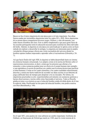 Bacon no fue el único alquimista de esta época pero sí el más importante. Sus obras
fueron usadas por incontables alquimistas entre los siglos XV y XIX. Otros alquimistas
de su misma época compartieron diversos rasgos. Primero, y más obviamente, casi
todos fueron miembros del clero. Esto se debía simplemente a que poca gente fuera de
las escuelas parroquiales tenía la educación necesaria para examinar las obras derivadas
del árabe. Además, la alquimia en esta época era autorizada por la iglesia como un buen
método de explorar y desarrollar la teología. La alquimia era interesante para la amplia
variedad de clérigos porque ofrecía una visión racionalista del universo donde los
hombres apenas estaban empezando a aprender sobre el racionalismo (Edwards p. 24-
7).

Así que hacia finales del siglo XIII, la alquimia se había desarrollado hasta un sistema
de creencias bastante estructurado. Los adeptos creían en la teorías de Hermes sobre el
macrocosmos-microcosmos, es decir, creían que los procesos que afectan a los
minerales y otras sustancias podían tener un efecto en el cuerpo humano (por ejemplo,
si uno aprendiese el secreto de purificar oro, podría usar la misma técnica para purificar
el alma humana). Creían en los cuatro elementos y las cuatro cualidades anteriormente
descritas y tenían una fuerte tradición de esconder sus ideas escritas en un laberinto de
jerga codificada lleno de trampas para despistar a los no iniciados. Por último, los
alquimistas practicaban su arte: experimentaban activamente con sustancias químicas y
hacían observaciones y teorías sobre cómo funcionaba el universo. Toda su filosofía
giraba en torno a su creencia en que el alma del hombre estaba dividida dentro de él tras
la caída de Adán. Purificando las dos parte del alma del hombre, éste podría reunirse
con Dios (Burckhardt p. 149).




En el siglo XIV, estos puntos de vista sufrieron un cambio importante. Guillermo de
Ockham, un franciscano de Oxford que murió en 1349, atacó la visión tomista de la
 