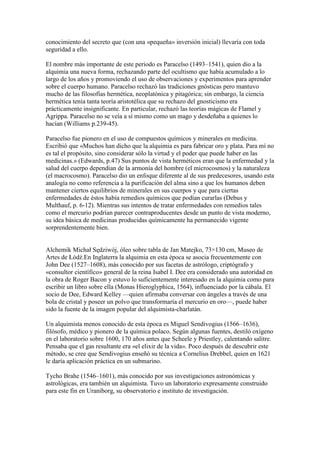 conocimiento del secreto que (con una «pequeña» inversión inicial) llevaría con toda
seguridad a ello.

El nombre más importante de este periodo es Paracelso (1493–1541), quien dio a la
alquimia una nueva forma, rechazando parte del ocultismo que había acumulado a lo
largo de los años y promoviendo el uso de observaciones y experimentos para aprender
sobre el cuerpo humano. Paracelso rechazó las tradiciones gnósticas pero mantuvo
mucho de las filosofías hermética, neoplatónica y pitagórica; sin embargo, la ciencia
hermética tenía tanta teoría aristotélica que su rechazo del gnosticismo era
prácticamente insignificante. En particular, rechazó las teorías mágicas de Flamel y
Agrippa. Paracelso no se veía a sí mismo como un mago y desdeñaba a quienes lo
hacían (Williams p.239-45).

Paracelso fue pionero en el uso de compuestos químicos y minerales en medicina.
Escribió que «Muchos han dicho que la alquimia es para fabricar oro y plata. Para mí no
es tal el propósito, sino considerar sólo la virtud y el poder que puede haber en las
medicinas.» (Edwards, p.47) Sus puntos de vista herméticos eran que la enfermedad y la
salud del cuerpo dependían de la armonía del hombre (el microcosmos) y la naturaleza
(el macrocosmo). Paracelso dio un enfoque diferente al de sus predecesores, usando esta
analogía no como referencia a la purificación del alma sino a que los humanos deben
mantener ciertos equilibrios de minerales en sus cuerpos y que para ciertas
enfermedades de éstos había remedios químicos que podían curarlas (Debus y
Multhauf, p. 6-12). Mientras sus intentos de tratar enfermedades con remedios tales
como el mercurio podrían parecer contraproducentes desde un punto de vista moderno,
su idea básica de medicinas producidas químicamente ha permanecido vigente
sorprendentemente bien.


Alchemik Michał Sędziwój, óleo sobre tabla de Jan Matejko, 73×130 cm, Museo de
Artes de Łódź.En Inglaterra la alquimia en esta época se asocia frecuentemente con
John Dee (1527–1608), más conocido por sus facetas de astrólogo, criptógrafo y
«consultor científico» general de la reina Isabel I. Dee era considerado una autoridad en
la obra de Roger Bacon y estuvo lo suficientemente interesado en la alquimia como para
escribir un libro sobre ella (Monas Hieroglyphica, 1564), influenciado por la cábala. El
socio de Dee, Edward Kelley —quien afirmaba conversar con ángeles a través de una
bola de cristal y poseer un polvo que transformaría el mercurio en oro—, puede haber
sido la fuente de la imagen popular del alquimista-charlatán.

Un alquimista menos conocido de esta época es Miguel Sendivogius (1566–1636),
filósofo, médico y pionero de la química polaco. Según algunas fuentes, destiló oxígeno
en el laboratorio sobre 1600, 170 años antes que Scheele y Priestley, calentando salitre.
Pensaba que el gas resultante era «el elixir de la vida». Poco después de descubrir este
método, se cree que Sendivogius enseñó su técnica a Cornelius Drebbel, quien en 1621
le daría aplicación práctica en un submarino.

Tycho Brahe (1546–1601), más conocido por sus investigaciones astronómicas y
astrológicas, era también un alquimista. Tuvo un laboratorio expresamente construido
para este fin en Uraniborg, su observatorio e instituto de investigación.
 