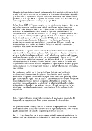 El declive de la alquimia occidental. La desaparición de la alquimia occidental se debió
al auge de la ciencia moderna con su énfasis en la rigurosa experimentación cuantitativa
y su desdén hacia la «sabiduría antigua». Aunque las semillas de estos sucesos fueron
plantadas ya en el siglo XVII, la alquimia aún prosperó durante unos doscientos años, y
de hecho puede que alcanzase su apogeo en el siglo XVIII.

Robert Boyle (1627–1691), más conocido por sus estudios sobre los gases (véase la ley
de Boyle), fue uno de los pioneros del método científico en las investigaciones
químicas. Boyle no asumía nada en sus experimentos y recopilaba todos los datos
relevantes: en un experimento típico anotaba el lugar en el que se efectuaba, las
características del viento, las posiciones del sol y la luna y la lectura barométrica, por si
luego resultasen ser relevantes (Pilkington p. 11). Este enfoque terminó llevando a la
fundación de la química moderna en los siglos XVIII y XIX, basada en los
revolucionarios descubrimientos de Lavoisier y John Dalton, que finalmente
proporcionaron un marco de trabajo lógico, cuantitativo y fiable para entender las
transmutaciones de la materia, revelando la futilidad de las tradicionales metas
alquímicas tales como la piedra filosofal.

Mientras tanto, la alquimia paracélsica llevó al desarrollo de la medicina moderna. Los
experimentalistas descubrieron gradualmente los mecanismos del cuerpo humano, tales
como la circulación de la sangre (Harvey, 1616), y finalmente localizaron el origen de
muchas enfermedades en las infecciones con gérmenes (Koch y Pasteur, siglo XIX) o la
falta de nutrientes y vitaminas naturales (Lind, Eijkman, Funk et al.). Apoyada en el
desarrollo paralelo de la química orgánica, la nueva ciencia desplazó fácilmente a la
alquimia en sus aplicaciones médicas, interpretativas y prescriptivas, mientras apagaba
sus esperanzas en elixires milagrosos y mostraba la inefectividad e incluso toxicidad de
sus remedios.

De esta forma, a medida que la ciencia siguió descubriendo y racionalizando
continuamente los mecanismos del universo, fundada en su propia metafísica
materialista, la alquimia fue quedando despojada de sus conexiones química y médica,
pero incurablemente sujeta a ellas. Reducida a un sistema filosófico arcano, pobremente
relacionada con el mundo material, la alquimia sufrió el destino común a otras
disciplinas esotéricas tales como la astrología y la cábala: excluida de los estudios
universitarios, rechazada por sus antiguos mecenas, relegada al ostracismo por los
científicos y considerada habitualmente como el epítome de la charlatanería y la
superstición.



Estos avances podrían ser interpretados como parte de una reacción más amplia del
intelectualismo europeo contra el movimiento romántico del siglo anterior.


«Alquimia» moderna. En la época actual se han realizado progresos para alcanzar las
metas de la alquimia usando métodos científicos en lugar de alquímicos. Estos avances
pueden en ocasiones ser llamados «alquimia» por razones retóricas.

En 1919 Ernest Rutherford usó la desintegración artificial para convertir nitrógeno en
oxígeno. Este proceso, consistente en bombardear los núcleos atómicos con partículas
 