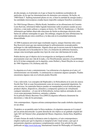 de alta energía, es el principio en el que se basan los modernos aceleradores de
partículas, en los que las transmutaciones de elementos son comunes. De hecho, en
1980 Glenn T. Seaborg transmutó plomo en oro, si bien la cantidad de energía usada y
las cantidades microscópicas creadas hacen imposible cualquier beneficio económico.

En 1964 George Ohsawa y Michio Kushi, basándose en las afirmaciones de Corentin
Louis Kervran, informaron haber logrado transmutar sodio en potasio usando un arco
eléctrico, y más tarde carbono y oxígeno en hierro. En 1994, R. Sundaresan y J. Bockris
informaron que habían observado reacciones de fusión en descargas eléctricas entre
barras de carbono sumergidas en agua. Sin embargo, ninguna de estas afirmaciones ha
sido reproducida por otros científicos y la idea está en la actualidad totalmente
desacreditada.

Al 2006 la panacea universal sigue resultando esquiva, aunque futuristas tales como
Ray Kurzweil creen que una nanotecnología lo suficientemente avanzada podría
prolongar la vida indefinidamente. Algunos dicen que la tercera meta de la alquimia ha
sido alcanzada con la fecundación in vitro y la clonación de embriones humanos,
aunque estas tecnologías quedan muy lejos de crear una vida humana de la nada.

Podría decirse que el objetivo de la investigación en inteligencia artificial es
precisamente crear una vida de la nada, y los filosóficamente opuestos a la posibilidad
de la IA la han comparado con la alquimia, como Herbert y Stuart Dreyfus en su ensayo
de 1960 Alquimia e IA (Alchemy and AI).


La alquimia en el arte y entretenimiento. Las referencias a la alquimia en el arte y el
entretenimiento son incontable. A continuación se enumeran algunos ejemplos. Pueden
encontrarse algunos más en el artículo piedra filosofal.


Cine y televisión. Los conceptos del Replicador y la Holocubierta en la serie de ciencia
ficción Star Trek se usan frecuentemente como un recurso argumental alquimista. En
este universo, los materiales básicos pueden ser manipulados a nivel molecular para
producir objetos, dispositivos, alimentos y compuestos químicos de virtualmente
cualquier naturaleza —el caso de la Holocubierta, incluso réplicas animadas de seres
vivos como personajes históricos, animales y plantas.
En la película Silence Becomes You (2005) la alquimia influencia claramente las
decisiones y vidas de los personajes.

Arte contemporáneo. Algunos artistas contemporáneos han usado símbolos alquimistas
en sus obras:

Tryptukos es un paralelo entre la física moderna y la alquimia expuesta en Liverpool
por un artista desconocido. La parte derecha de este tríptico es un grabado original del
siglo XIV del Naturæ Liber, propiedad del Museo Alquímico, Kutna Hora, República
Checa.
«Cuatro formas de medir la distancia entre la alquimia y el arte contemporáneo»
(inglés) explica por qué la alquimia es marginal al arte visual actual, y por qué el
pensamiento alquímico permanece completamente central. Este artículo ha sido
publicado en http://www.hyle.org/ International Journal for Philosophy of Chemistry.
 