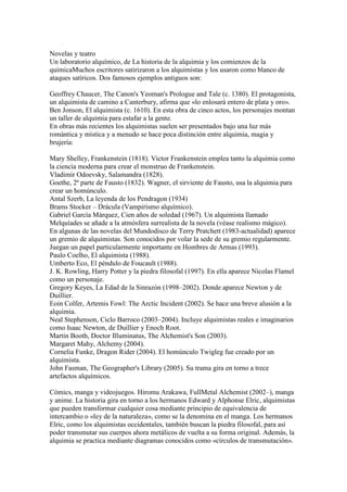Novelas y teatro
Un laboratorio alquímico, de La historia de la alquimia y los comienzos de la
químicaMuchos escritores satirizaron a los alquimistas y los usaron como blanco de
ataques satíricos. Dos famosos ejemplos antiguos son:

Geoffrey Chaucer, The Canon's Yeoman's Prologue and Tale (c. 1380). El protagonista,
un alquimista de camino a Canterbury, afirma que «lo enlosará entero de plata y oro».
Ben Jonson, El alquimista (c. 1610). En esta obra de cinco actos, los personajes montan
un taller de alquimia para estafar a la gente.
En obras más recientes los alquimistas suelen ser presentados bajo una luz más
romántica y mística y a menudo se hace poca distinción entre alquimia, magia y
brujería:

Mary Shelley, Frankenstein (1818). Victor Frankenstein emplea tanto la alquimia como
la ciencia moderna para crear el monstruo de Frankenstein.
Vladimir Odoevsky, Salamandra (1828).
Goethe, 2ª parte de Fausto (1832). Wagner, el sirviente de Fausto, usa la alquimia para
crear un homúnculo.
Antal Szerb, La leyenda de los Pendragon (1934)
Brams Stocker – Drácula (Vampirismo alquímico).
Gabriel García Márquez, Cien años de soledad (1967). Un alquimista llamado
Melquíades se añade a la atmósfera surrealista de la novela (véase realismo mágico).
En algunas de las novelas del Mundodisco de Terry Pratchett (1983-actualidad) aparece
un gremio de alquimistas. Son conocidos por volar la sede de su gremio regularmente.
Juegan un papel particularmente importante en Hombres de Armas (1993).
Paulo Coelho, El alquimista (1988).
Umberto Eco, El péndulo de Foucault (1988).
J. K. Rowling, Harry Potter y la piedra filosofal (1997). En ella aparece Nicolas Flamel
como un personaje.
Gregory Keyes, La Edad de la Sinrazón (1998–2002). Donde aparece Newton y de
Duillier.
Eoin Colfer, Artemis Fowl: The Arctic Incident (2002). Se hace una breve alusión a la
alquimia.
Neal Stephenson, Ciclo Barroco (2003–2004). Incluye alquimistas reales e imaginarios
como Isaac Newton, de Duillier y Enoch Root.
Martin Booth, Doctor Illuminatus, The Alchemist's Son (2003).
Margaret Mahy, Alchemy (2004).
Cornelia Funke, Dragon Rider (2004). El homúnculo Twigleg fue creado por un
alquimista.
John Fasman, The Geographer's Library (2005). Su trama gira en torno a trece
artefactos alquímicos.

Cómics, manga y videojuegos. Hiromu Arakawa, FullMetal Alchemist (2002–), manga
y anime. La historia gira en torno a los hermanos Edward y Alphonse Elric, alquimistas
que pueden transformar cualquier cosa mediante principio de equivalencia de
intercambio o «ley de la naturaleza», como se la denomina en el manga. Los hermanos
Elric, como los alquimistas occidentales, también buscan la piedra filosofal, para así
poder transmutar sus cuerpos ahora metálicos de vuelta a su forma original. Además, la
alquimia se practica mediante diagramas conocidos como «círculos de transmutación».
 