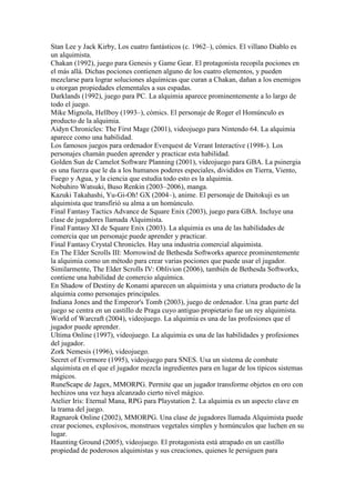 Stan Lee y Jack Kirby, Los cuatro fantásticos (c. 1962–), cómics. El villano Diablo es
un alquimista.
Chakan (1992), juego para Genesis y Game Gear. El protagonista recopila pociones en
el más allá. Dichas pociones contienen alguno de los cuatro elementos, y pueden
mezclarse para lograr soluciones alquímicas que curan a Chakan, dañan a los enemigos
u otorgan propiedades elementales a sus espadas.
Darklands (1992), juego para PC. La alquimia aparece prominentemente a lo largo de
todo el juego.
Mike Mignola, Hellboy (1993–), cómics. El personaje de Roger el Homúnculo es
producto de la alquimia.
Aidyn Chronicles: The First Mage (2001), videojuego para Nintendo 64. La alquimia
aparece como una habilidad.
Los famosos juegos para ordenador Everquest de Verant Interactive (1998-). Los
personajes chamán pueden aprender y practicar esta habilidad.
Golden Sun de Camelot Software Planning (2001), videojuego para GBA. La psinergia
es una fuerza que le da a los humanos poderes especiales, divididos en Tierra, Viento,
Fuego y Agua, y la ciencia que estudia todo esto es la alquimia.
Nobuhiro Watsuki, Buso Renkin (2003–2006), manga.
Kazuki Takahashi, Yu-Gi-Oh! GX (2004–), anime. El personaje de Daitokuji es un
alquimista que transfirió su alma a un homúnculo.
Final Fantasy Tactics Advance de Square Enix (2003), juego para GBA. Incluye una
clase de jugadores llamada Alquimista.
Final Fantasy XI de Square Enix (2003). La alquimia es una de las habilidades de
comercia que un personaje puede aprender y practicar.
Final Fantasy Crystal Chronicles. Hay una industria comercial alquimista.
En The Elder Scrolls III: Morrowind de Bethesda Softworks aparece prominentemente
la alquimia como un método para crear varias pociones que puede usar el jugador.
Similarmente, The Elder Scrolls IV: Oblivion (2006), también de Bethesda Softworks,
contiene una habilidad de comercio alquímica.
En Shadow of Destiny de Konami aparecen un alquimista y una criatura producto de la
alquimia como personajes principales.
Indiana Jones and the Emperor's Tomb (2003), juego de ordenador. Una gran parte del
juego se centra en un castillo de Praga cuyo antiguo propietario fue un rey alquimista.
World of Warcraft (2004), videojuego. La alquimia es una de las profesiones que el
jugador puede aprender.
Ultima Online (1997), videojuego. La alquimia es una de las habilidades y profesiones
del jugador.
Zork Nemesis (1996), videojuego.
Secret of Evermore (1995), videojuego para SNES. Usa un sistema de combate
alquimista en el que el jugador mezcla ingredientes para en lugar de los típicos sistemas
mágicos.
RuneScape de Jagex, MMORPG. Permite que un jugador transforme objetos en oro con
hechizos una vez haya alcanzado cierto nivel mágico.
Atelier Iris: Eternal Mana, RPG para Playstation 2. La alquimia es un aspecto clave en
la trama del juego.
Ragnarok Online (2002), MMORPG. Una clase de jugadores llamada Alquimista puede
crear pociones, explosivos, monstruos vegetales simples y homúnculos que luchen en su
lugar.
Haunting Ground (2005), videojuego. El protagonista está atrapado en un castillo
propiedad de poderosos alquimistas y sus creaciones, quienes le persiguen para
 