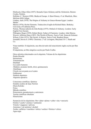 Hitchcock, Ethan Allen (1857). Remarks Upon Alchemy and the Alchemists. Boston:
Crosby, Nichols.
Hollister, C. Warren (1990). Medieval Europe: A Short History. 6ª ed. Blacklick, Ohio:
McGraw-Hill College.
Lindsay, Jack (1970). The Origins of Alchemy in Graeco-Roman Egypt. Londres:
Muller.
Marius (1976). On the Elements. Traducción al inglés de Richard Dales. Berkeley:
University of California Press.
Norton, Thomas (edición de John Reidy) (1975). Ordinal of Alchemy. Londres: Early
English Text Society.
Pilkington, Roger (1959). Robert Boyle: Father of Chemistry. Londres: John Murray.
Weaver, Jefferson Hane (1987). The World of Physics. Nueva York: Simon & Schuster.
Wilson, Colin (1971). The Occult: A History. Nueva York: Random House.
Zumdahl, Steven S. (1989). Chemistry. 2ª ed. Lexington, Maryland: D. C. Heath and
Co.

Véase también. El alquimista, una obra de teatro del renacimiento inglés escrita por Ben
Jonson.
El alquimista, un libro alegórico escrito por Paulo Coelho.

Otros artículos relacionados con la alquimia. Vulcano de los alquimistas
Piedra filosofal
Hermetismo
Transmutación
Dualidad
Los cuatro humores
Alkahest, arcanum, berith, elixir, quintaesencia
Alambique
Círculo con un punto en el centro
Goldwasser
Símbolo alquímico
Alquimia operativa

Conexiones científicas. Química
Estudios ocultos de Isaac Newton
Efecto Kolisko
Física
Método científico
Protociencia, pseudociencia y anticiencia
Teorías científicas obsoletas
Historicismo

Sustancias de los alquimistas. Oro • plata • plomo • cobre • zinc • mercurio
Fósforo • azufre • arsénico • antimonio
Vitriolo • magnesio • pólvora
Amoniaco • sal amónica • alcohol
Ácidos: sulfúrico • muriático • nítrico • acético • fórmico • cítrico
Agua regia
 
