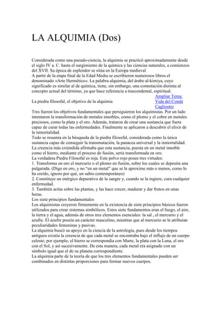 LA ALQUIMIA (Dos)

Considerada como una pseudo-ciencia, la alquimia se practicó aproximadamente desde
el siglo IV a. C. hasta el surgimiento de la química y las ciencias naturales, a comienzos
del XVII. Su época de esplendor se sitúa en la Europa medieval
A partir de la etapa final de la Edad Media se escribieron numerosos libros el
denominado «Arte Hermético». La palabra alquimia, del árabe al-kimiya, cuyo
significado es similar al de química, tiene, sin embargo, una connotación distinta al
concepto actual del término, ya que hace referencia a trascendental, espiritual.
                                                                         Ampliar Tema:
La piedra filosofal, el objetivo de la alquimia                          Vida del Conde
                                                                         Cagliostro
Tres fueron los objetivos fundamentales que persiguieron los alquimistas. Por un lado
intentaron la transformación de metales innobles, como el plomo y el cobre en metales
preciosos, como la plata y el oro. Además, trataron de crear una sustancia que fuera
capaz de curar todas las enfermedades. Finalmente se aplicaron a descubrir el elixir de
la inmortalidad.
Todo se resumía en la búsqueda de la piedra filosofal, considerada como la única
sustancia capaz de conseguir la transmutación, la panacea universal y la inmortalidad.
La creencia más extendida afirmaba que esta sustancia, puesta en un metal innoble
como el hierro, mediante el proceso de fusión, sería transformada en oro.
La verdadera Piedra Filosofal es roja. Este polvo rojo posee tres virtudes:
1. Transforma en oro el mercurio o el plomo en fusión, sobre los cuales se deposita una
pulgarada. (Digo en oro, y no “en un metal” que se le aproxime más o menos, como lo
ha creído, ignoro por qué, un sabio contemporáneo)
2. Constituye un enérgico depurativo de la sangre y, cuando se la ingiere, cura cualquier
enfermedad.
3. También actúa sobre las plantas, y las hace crecer, madurar y dar frutos en unas
horas.
Los siete principios fundamentales
Los alquimistas creyeron firmemente en la existencia de siete principios básicos fueron
utilizados para crear sistemas simbólicos. Estos siete fundamentos eran el fuego, el aire,
la tierra y el agua, además de otros tres elementos esenciales: la sal , el mercurio y el
azufre. El azufre poseía un carácter masculino, mientras que al mercurio se le atribuían
peculiaridades femeninas y pasivas.
La alquimia buscó su apoyo en la ciencia de la astrología, pues desde los tiempos
antiguos existía la creencia de que cada metal se encontraba bajo el influjo de un cuerpo
celeste; por ejemplo, el hierro se correspondía con Marte, la plata con la Luna, el oro
con el Sol, y así sucesivamente. De esta manera, cada metal era asignado con un
símbolo igual que el de su planeta correspondiente.
La alquimia parte de la teoría de que los tres elementos fundamentales pueden ser
combinados en distintas proporciones para formar nuevos cuerpos.
 