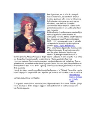 Los alquimistas, en su afán de conseguir
                                              nuevos materiales, desarrollaron diversas
                                              técnicas químicas, tales como la filtración y
                                              la destilación. Asimismo, crearon nuevas
                                              aleaciones, descubrieron elementos
                                              desconocidos hasta entonces y obtuvieron
                                              por métodos químicos los ácidos y las bases
                                              más comunes.
                                              Habitualmente, los alquimistas eran también
                                              médicos y poseían conocimientos de
                                              astrología y filosofía. El más célebre de ellos
                                              fue, sin duda, el suizo Paracelso (imagen
                                              1493 - 1541), considerado como el iniciador
                                              de la medicina hermética y la terapéutica
                                              química. (Las 7 reglas de Paracelso)
                                              Otros importantes alquimistas fueron Zósimo
                                              el Panopolita, autor de varios textos sobre
                                              esta disciplina, Bolos de Mendes, que
                                              enunció el principio de la Unidad de la
materia primera, Marcus Graecus o Roger Bacon. Cada uno de ellos iniciaba en el arte a
sus discípulos, transmitiéndoles su experiencia. (Barro Alquímico Secreto)
Los conocimientos fueron registrados por e mediante el empleo de símbolos y figuras;
generalmente, estas obras se escribían bajo seudónimo. Por otra parte, la carencia de un
patrón idéntico para el uso de los signos y símbolos dificulta en gran medida el estudio
de la alquimia.
Uno de los textos mentales en el ámbito de la alquimia es la Tabla de Esmeralda, escrita
en un lenguaje incomprensible para aquellos que no están iniciados en el arte hermético.
                                                                            Descubriendo
                                                                            Nuevos Metales
La Transmutación de los Metales
                                                                            en el Siglo
                                                                            XVIII
El origen de esta actividad resulta incierto; al parecer deriva de la unión filosofía griega
con la práctica de de los antiguos egipcios en la elaboración de sustitutivos del oro.
Las fuentes egipcias
 