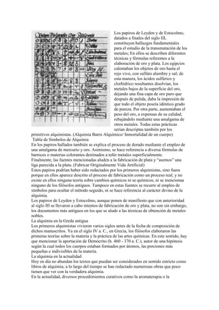 Los papiros de Leyden y de Estocolmo,
                                                  datados a finales del siglo III,
                                                  constituyen hallazgos fundamentales
                                                  para el estudio de la transmutación de los
                                                  metales; En ellos se describen diferentes
                                                  técnicas y fórmulas referentes a la
                                                  elaboración de oro y plata. Los egipcios
                                                  calentaban los objetos de oro hasta el
                                                  rojo vivo, con sulfato alumbre y sal; de
                                                  esta manera, los ácidos sulfúrico y
                                                  clorhídrico resultantes disolvían, los
                                                  metales bajos de la superficie del oro,
                                                  dejando una fina capa de oro puro que
                                                  después de pulida, daba la impresión de
                                                  que todo el objeto poseía idéntico grado
                                                  de pureza. Por otra parte, aumentaban el
                                                  peso del oro, a expensas de su calidad,
                                                  rebajándolo mediante una amalgama de
                                                  otros metales. Todas estas prácticas
                                                  serían descriptas también por los
primitivos alquimistas. (Alquimia Barro Alquímico/ Inmortalidad de un cuerpo)
 Tabla de Símbolos de Alquimia
En los papiros hallados también se explica el proceso de dorado mediante el empleo de
una amalgama de mercurio y oro. Asimismo, se hace referencia a diversa fórmulas de
barnices o materias colorantes destinados a teñir metales superficialmente.
Finalmente, las fuentes mencionadas aluden a la fabricación de plata y “asemos” una
liga parecida a la plata. (Fabricar Originalmente Vida Artificial)
Estos papiros podrían haber sido redactados por los primeros alquimistas, sino fuera
porque en ellos aparece descrito el proceso de fabricación como un proceso real, y no
existe en ellos ninguna teoría sobre cambios químicos ni se químicos, ni se mencionaa
ninguno de los filósofos antiguos. Tampoco en estas fuentes se recurre al empleo de
símbolos para ocultar el método seguido, ni se hace referencia al carácter divino de la
alquimia.
Los papiros de Leyden y Estocolmo, aunque ponen de manifiesto que con anterioridad
al siglo III se llevaron a cabo intentos de fabricación de oro y plata, no son sin embargo,
los documentos más antiguos en los que se alude a las técnicas de obtención de metales
nobles.
La alquimia en la Greda antigua
Los primeros alquimistas vivieron varios siglos antes de la fecha de composición de
dichos manuscritos. Ya en el siglo IV a. C., en Grecia, los filósofos elaboraron las
primeras teorías sobre la materia y la práctica de las artes químicas. En este sentido, hay
que mencionar la aportación de Demócrito (h. 460 - 370 a. C.), autor de una hipótesis
según la cual todos los cuerpos estaban formados por átomos, las porciones más
pequeñas e indivisibles de la materia.
La alquimia en la actualidad
Hoy en día no abundan los textos que puedan ser considerados en sentido estricto como
libros de alquimia; a lo largo del tiempo se han redactado numerosas obras que poco
tienen que ver con la verdadera alquimia.
En la actualidad, diversos procedimientos curativos como la aromaterapia o la
 