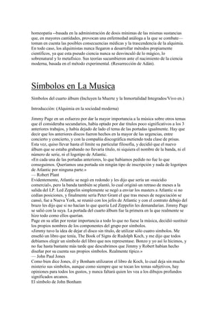 homeopatía --basada en la administración de dosis mínimas de las mismas sustancias
que, en mayores cantidades, provocan una enfermedad análoga a la que se combate—
toman en cuenta las posibles consecuencias médicas y la trascendencia de la alquimia.
En todo caso, los alquimistas nunca llegaron a desarrollar métodos propiamente
científicos, ya que esta pseudo ciencia nunca se desvinculó de lo mágico, lo
sobrenatural y lo metafísico. Sus teorías sucumbieron ante el nacimiento de la ciencia
moderna, basada en el método experimental. (Resurrección de Adán).




Símbolos en La Musica
Símbolos del cuarto álbum (Incluyen la Muerte y la Inmortalidad Integrados/Vivo en.)

Introducción: (Alquimia en la sociedad moderna)

Jimmy Page en un esfuerzo por dar la mayor importancia a la música sobre otros temas
que él consideraba secundarios, había optado por dar títulos poco significativos a los 3
anteriores trabajos, y había dejado de lado el tema de las portadas igualmente. Hay que
decir que los anteriores discos fueron hechos en la mayor de las urgencias, entre
concierto y concierto, y con la compañía discográfica metiendo toda clase de prisas.
Esta vez, quiso llevar hasta el límite su particular filosofía, y decidió que el nuevo
álbum que se estaba grabando no llevaría título, ni siquiera el nombre de la banda, ni el
número de serie, ni el logotipo de Atlantic.
«En cada una de las portadas anteriores, lo que habíamos pedido no fue lo que
conseguimos. Queríamos una portada sin ningún tipo de inscripción y nada de logotipos
de Atlantic por ninguna parte.»
— Robert Plant
Evidentemente, Atlantic se negó en redondo y les dijo que sería un «suicidio
comercial», pero la banda también se plantó, lo cual originó un retraso de meses a la
salida del LP. Led Zeppelin simplemente se negó a enviar los masters a Atlantic si no
cedían posiciones, y finalmente sería Peter Grant el que tras meses de negociación se
cansó, fue a Nueva York, se reunió con los jefes de Atlantic y con el contrato debajo del
brazo les dijo que si no hacían lo que quería Led Zeppelin les demandarían. Jimmy Page
se salió con la suya. La portada del cuarto álbum fue la primera en la que realmente se
hizo todo como ellos querían.
Page en su afán por restar importancia a todo lo que no fuese la música, decidió sustituir
los propios nombres de los componentes del grupo por símbolos.
«Jimmy tuvo la idea de dejar el disco sin título, de utilizar sólo cuatro símbolos. Me
enseñó un libro que tenía, The Book of Signs de Rudolph Koch, y me dijo que todos
debíamos elegir un símbolo del libro que nos representase. Bonzo y yo así lo hicimos, y
no fue hasta bastante más tarde que descubrimos que Jimmy y Robert habían hecho
diseñar por su cuenta sus propios símbolos. Realmente típico.»
— John Paul Jones
Como bien dice Jones, él y Bonham utilizaron el libro de Koch, lo cual deja sin mucho
misterio sus símbolos, aunque como siempre que se tocan los temas subjetivos, hay
opiniones para todos los gustos, y nunca faltará quien les vea a los dibujos profundos
significados arcanos.
El símbolo de John Bonham
 
