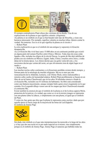 El siempre contradictorio Plant ofrece dos versiones de su diseño. Una de sus
explicaciones de la pluma es que significa valentía. (Alquimia)
«La pluma es un símbolo en el que se han basado todo tipo de filosofías, y tiene una
herencia interesante. Por ejemplo, significa valentía en muchas tribus. Quiero contar la
verdad. Sin tonterías. Eso es es lo que significa la pluma en el círculo.»
— Robert Plant
La otra explicación es que es el símbolo de una antigua (y supuesta) civilización
desaparecida.
«La civilización Mu vivió hace unos 15.000 años en un continente perdido que existió
en alguna parte del océano Pacífico entre China y México. Toda clase de cosas están
ligadas a Mu, includas las efigies de la isla de Pascua. La gente de Mu dejó tablillas de
piedra con sus símbolos en México, Egipto, India, China y muchos otros sitios, y todas
datan de la misma época. Los chinos decían que esa gente venía del este, y los
mexicanos decían que venían del oeste, así que obviamente eran de algún lugar en el
medio.»
— Robert Plant
Las muchas teorías sobre continentes y civilizaciones perdidas existen desde siempre, y
forman parte de la mitología de muchas religiones. Mu no es mas que otra
reencarnación de la Atlántida, Lemuria, o de Ultima Thule, mitos inalcanzables y
remotos sobre sueños de humanidad utópica. Robert Plant posiblemente se basara en un
libro de un tal James Churchward, que en los años 30 afirmaba conocer a fondo la
civilización Mu, incluidos sus 63 millones de habitantes. Su libro está considerado
como una fantasía mayormente, aunque siempre hubo quien creyó ciegamente en lo que
contaba. En el segundo dibujo vemos uno de los mapas que hizo Churchward situando
el continente Mu.
Existe también la creencia de que el símbolo de la pluma es el de la diosa egipcia Ma'at,
protectora de la justicia y la verdad, que como se ve en la tercera imagen se representa
con una pluma sobre la cabeza, o simplemente con una pluma, al igual que el símbolo
de Plant.
Y como no, hay gente que dice que la pluma le representa como escritor, dado que por
aquella época se hacía cargo de la mayoría de las letras de Led Zeppelin.
El símbolo de Jimmy Page




Sin duda, éste símbolo es el que más interpretaciones ha merecido a lo largo de los años
y si hay que dar una razón no es por nada especial en sí mismo, sino simplemente
porque es el símbolo de Jimmy Page. Jimmy Page el satanista que hablaba todas las
 