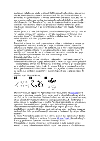 noches con Belzebú, que vendió su alma al Diablo, que celebraba místicos aquelarres, y
que por supuesto no podía tener un símbolo normal, sino que debería representar al
mismísimo Maligno saliendo de la boca del Infierno para comernos a todos. Eso sería lo
que pensarían muchos, que aún hoy siguen dándole vueltas al símbolo de marras. ¿El
símbolo es misterioso? Pues claro, Page es un declarado ocultista (que no satanista) y el
ocultismo y esoterismo se caracterizan por el uso de símbolos misteriosos. ¿Tiene
significado? Seguramente, y el que mejor lo sabe será Page y sólo Page (y Plant si se
acordara).
«Puede que no te lo creas, pero Pagey una vez me llamó en un aparte y me dijo “mira, te
voy a contar esto una vez y nunca más lo volveré a mencionar, o por lo menos no en
muchísimo tiempo”. Y ¿te puedes creer que lo he olvidado y ahora Pagey no me lo
quiere decir? Eso es lo único que puedo aportar.»
— Robert Plant
Preguntarle a Jimmy Page no sirve, puesto que su enfado es instantáneo, y siempre que
algún periodista ha tentado la suerte, en el mejor de los casos durante el resto de la
entrevista solo obtendrá monosílabos del guitarrista, y en el peor se acaba la entrevista
de forma precipitada. Sólo una vez y excepcionalmente se dignó a dar una pista, y lo
que dijo fue «Thursday». Lo cual es realmente una pista escasa e insatisfactoria y que
solo deja espacio para las teorías, unas más afortunadas que otras.
Primera teoría (Robert Godwin)
Robert Godwin es un conocido biógrafo de Led Zeppelin, y en ciertas épocas gozó de
cierta confidencialidad con el grupo. Basándose en la «pista» de Page, deduce que como
Thursday viene de Thor (el dios del trueno de la mitología nórdica) y que su equivalente
en la mitología romana es Júpiter, la «Z» del símbolo de Page se corresponde a ambos
dioses, por un lado simbolizando el martillo de Thor (Mjolnir), y por otro el relámpago
de Júpiter. Ahí queda eso, aunque parece incompleto puesto que no explica el resto del
dibujo.
Segunda teoría (Duncan Watson)




Duncan Watson, un hippie New Age un poco trasnochado, afirma en su página haber
econtrado la solución al misterio. Cuenta que en un viejo grimorio llamado Ars Magica
Arteficii, escrito por el hermético Girolamo Cardano, para referirse al planeta Saturno se
utiliza un símbolo virtualmente idéntico al usado por Jimmy Page. Se puede ver en el
dibujo número dos que el parecido es notable. Para llevar aún más allá sus afirmaciones,
apunta que Saturno es el planeta que rige el signo zodiacal de capricornio, que
singularmente es el signo astrológico de Jimmy Page. Explica que la «Z» sería en
realidad la representación del signo de capricornio (dibujo tres), y que lo que parece ser
«o-S-o» le han dicho que significa 666 (el número de la Bestia en el Apocalípsis bíblico
moderno).
El mismo Watson afirma que no sabe si el símbolo esconde más significados, y da otras
pistas como que el dibujo sería un diseño del propio Aleister Crowley llamado «Dragón
Rojo», y que sería una especie de catalizador de energía sexual.
Más adelante nos muestra otros dibujos que representan el metal mercurio (dibujo
cuatro) y el signo zodiacal de cáncer (dibujo cinco), y que unidos a la «Z» darían como
 