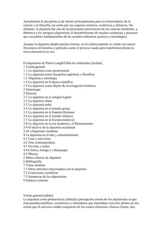 Actualmente la disciplina es de interés principalmente para los historiadores de la
ciencia y la filosofía, así como por sus aspectos místicos, esotéricos y artísticos. No
obstante, la alquimia fue una de las principales precursoras de las ciencias modernas, y
debemos a los antiguos alquimistas el descubrimiento de muchas sustancias y procesos
que son pilares fundamentales de las actuales industrias química y metalúrgica.

Aunque la alquimia adopta muchas formas, en la cultura popular es citada con mayor
frecuencia en historias y películas como el proceso usado para transformar plomo (u
otros elementos) en oro.


El alquimista de Pietro LonghiTabla de contenidos [ocultar]
1 Visión general
1.1 La alquimia como protociencia
1.2 La alquimia como disciplina espiritual y filosófica
1.3 Alquimia y astrología
1.4 La alquimia en la época científica
1.5 La alquimia como objeto de investigación histórica
2 Etimología
3 Historia
3.1 La alquimia en el antiguo Egipto
3.2 La alquimia china
3.3 La alquimia india
3.4 La alquimia en el mundo griego
3.5 La alquimia en el Imperio Romano
3.6 La alquimia en el mundo islámico
3.7 La alquimia en la Europa medieval
3.8 La alquimia en la era moderna y el Renacimiento
3.9 El declive de la alquimia occidental
3.10 «Alquimia» moderna
4 La alquimia en el arte y entretenimiento
4.1 Cine y televisión
4.2 Arte contemporáneo
4.3 Novelas y teatro
4.4 Cómics, manga y videojuegos
4.5 Música
5 Obras clásicas de alquimia
6 Bibliografía
7 Véase también
7.1 Otros artículos relacionados con la alquimia
7.2 Conexiones científicas
7.3 Sustancias de los alquimistas
8 Enlaces externos



Visión general [editar]
La alquimia como protociencia [editar]La percepción común de los alquimistas es que
eran pseudocientíficos, excéntricos y charlatanes que intentaban convertir plomo en oro,
creían que el universo estaba compuesto de los cuatro elementos clásicos (tierra, aire,
 