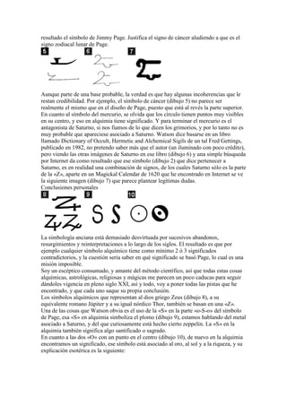 resultado el símbolo de Jimmy Page. Justifica el signo de cáncer aludiendo a que es el
signo zodiacal lunar de Page.




Aunque parte de una base probable, la verdad es que hay algunas incoherencias que le
restan credibilidad. Por ejemplo, el símbolo de cáncer (dibujo 5) no parece ser
realmente el mismo que en el diseño de Page, puesto que está al revés la parte superior.
En cuanto al símbolo del mercurio, se olvida que los círculo tienen puntos muy visibles
en su centro, y eso en alquimia tiene significado. Y para terminar el mercurio es el
antagonista de Saturno, si nos fiamos de lo que dicen los grimorios, y por lo tanto no es
muy probable que apareciese asociado a Saturno. Watson dice basarse en un libro
llamado Dictionary of Occult, Hermetic and Alchemical Sigils de un tal Fred Gettings,
publicado en 1982, no pretendo saber más que el autor (un iluminado con poco crédito),
pero viendo las otras imágenes de Saturno en ese libro (dibujo 6) y una simple búsqueda
por Internet da como resultado que ese símbolo (dibujo 2) que dice pertenecer a
Saturno, es en realidad una combinación de signos, de los cuales Saturno sólo es la parte
de la «Z», aparte en un Magickal Calendar de 1620 que he encontrado en Internet se ve
la siguiente imagen (dibujo 7) que parece plantear legítimas dudas.
Conclusiones personales




La simbología anciana está demasiado desvirtuada por sucesivos abandonos,
resurgimientos y reinterpretaciones a lo largo de los siglos. El resultado es que por
ejemplo cualquier símbolo alquímico tiene como mínimo 2 ó 3 significados
contradictorios, y la cuestión sería saber en qué significado se basó Page, lo cual es una
misión imposible.
Soy un escéptico consumado, y amante del método científico, así que todas estas cosas
alquímicas, astrológicas, religiosas y mágicas me parecen un poco caducas para seguir
dándoles vigencia en pleno siglo XXI, así y todo, voy a poner todas las pistas que he
encontrado, y que cada uno saque su propia conclusión.
Los símbolos alquímicos que representan al dios griego Zeus (dibujo 8), a su
equivalente romano Júpiter y a su igual nórdico Thor, también se basan en una «Z».
Una de las cosas que Watson obvia es el uso de la «S» en la parte «o-S-o» del símbolo
de Page, esa «S» en alquimia simboliza el plomo (dibujo 9), estamos hablando del metal
asociado a Saturno, y del que curiosamente está hecho cierto zeppelin. La «S» en la
alquimia también significa algo santificado o sagrado.
En cuanto a las dos «O» con un punto en el centro (dibujo 10), de nuevo en la alquimia
encontramos un significado, ese símbolo está asociado al oro, al sol y a la riqueza, y su
explicación esotérica es la siguiente:
 
