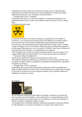 «Representa la chispa creativa de conciencia divina que existe en cada individuo,
enlazándole con la fuente del origen de la vida y haciéndole co-creador del mundo.
Representa el deseo de vivir y la energía vital del individuo.»
— Thought Signs, Carl G. Liungman
Como decía más arriba, es un tema muy subjetivo, y cada persona puede sacar un
significado propio, pero en cuanto a éste símbolo el único que tiene la llave es Jimmy
Page.
El símbolo de Sandy Denny




La cantante de Fairport Convention fue llamada a la grabación de «The Battle of
Evermore», y tan conocida era la leyenda de que Led Zeppelin no invitaba a nadie a
tocar con ellos, que en un principio la mujer pensó que era una broma. Fairport
Convention era uno de los grupos de folk inglés preferidos de Page y Plant, y aunque
cuando la llamaron en 1971 ya la habían echado del grupo por problemática, pensaron
en ella cuando Plant pidió otra voz en la canción. El símbolo, como Jones y Bonham, lo
sacó del famoso libro de Page, y su interpretación es la siguiente:
«Tres triángulos que se tocan en un punto central para formar una nueva figura. Es un
antiguo símbolo para la Cabeza de Dios. No se sabe nada más sobre este símbolo.»
— The Book of Signs, Rudolph Koch
Aparte de esa explicación ambigua, en otra publicación leemos esto:
«Un símbolo trenzado que denota éxito y protección contra las fuerzas del Mal. Se ha
encontrado en sellos sumerios y grabado en una piedra en Gotland (Suecia), datando de
la primera era vikinga.»
— Thought Signs, Carl G. Liungman
Sandy Denny era una alcohólica empedernida y aparte de costarle la expulsión de su
grupo, la bebida también le costó la vida. En 1978 estando en un estado etílico avanzado
se cayó por las escaleras de su casa sufriendo múltiples y graves heridas, heridas que
finalmente le causaron la muerte.



El ermitaño




Para la ilustración interior del cuarto álbum de la banda, se basaron en una carta del
tarot conocida como «El Ermitaño», Jimmy Page llamó a su amigo Barrington Colby
para retratar toda la escena interior que se ve, el ermitaño en lo alto de la montaña, el
hombre escalando y el pequeño pueblo a lo lejos.
«El ermitaño busca y distribuye sabiduría. Habiendo encontrado la realización interior,
ha sido iluminado, y su luz guía a los demás en el camino. Pero el precio de la
 