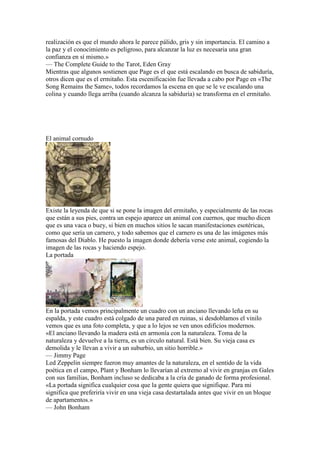 realización es que el mundo ahora le parece pálido, gris y sin importancia. El camino a
la paz y el conocimiento es peligroso, para alcanzar la luz es necesaria una gran
confianza en sí mismo.»
— The Complete Guide to the Tarot, Eden Gray
Mientras que algunos sostienen que Page es el que está escalando en busca de sabiduría,
otros dicen que es el ermitaño. Esta escenificación fue llevada a cabo por Page en «The
Song Remains the Same», todos recordamos la escena en que se le ve escalando una
colina y cuando llega arriba (cuando alcanza la sabiduría) se transforma en el ermitaño.




El animal cornudo




Existe la leyenda de que si se pone la imagen del ermitaño, y especialmente de las rocas
que están a sus pies, contra un espejo aparece un animal con cuernos, que mucho dicen
que es una vaca o buey, si bien en muchos sitios le sacan manifestaciones esotéricas,
como que sería un carnero, y todo sabemos que el carnero es una de las imágenes más
famosas del Diablo. He puesto la imagen donde debería verse este animal, cogiendo la
imagen de las rocas y haciendo espejo.
La portada




En la portada vemos principalmente un cuadro con un anciano llevando leña en su
espalda, y este cuadro está colgado de una pared en ruinas, si desdoblamos el vinilo
vemos que es una foto completa, y que a lo lejos se ven unos edificios modernos.
«El anciano llevando la madera está en armonía con la naturaleza. Toma de la
naturaleza y devuelve a la tierra, es un círculo natural. Está bien. Su vieja casa es
demolida y le llevan a vivir a un suburbio, un sitio horrible.»
— Jimmy Page
Led Zeppelin siempre fueron muy amantes de la naturaleza, en el sentido de la vida
poética en el campo, Plant y Bonham lo llevarían al extremo al vivir en granjas en Gales
con sus familias, Bonham incluso se dedicaba a la cría de ganado de forma profesional.
«La portada significa cualquier cosa que la gente quiera que signifique. Para mi
significa que preferiría vivir en una vieja casa destartalada antes que vivir en un bloque
de apartamentos.»
— John Bonham
 