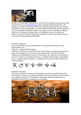 Siempre se ha especulado sobre quién es el anciano de la portada, mucha gente ha dicho
erróneamente que era Aleister Crowley, pero no guarda ningún parecido físico. Sin
embargo, el anciano de la portada afirman que sí guarda un gran parecido con George
Pickingill (en la última fotografía), un ocultista inglés del siglo XIX, que fue maestro de
Crowley. Pickingill era bastante temido en su tiempo y se le consideraba un auténtico
hechicero. La respuesta de Jimmy Page a la identidad del anciano es mucho más
terrenal, afirma que fue Robert Plant quien encontró el cuadro en una tienda de trastos
viejos en la ciudad de Reading (Berkshire).



Símbolo de Alquimia
Fue este metal básico que, en el maravilloso viaje espiritual de la alquimia, se ha
transmutado en oro.
Alquimia – antigua sabiduría Egipcia
Alquimia es la práctica de transmutación de metales básicos en metales preciosos (oro o
plata) con la ayuda de una sustancia esotérica denominada “la piedra del filósofo”.
Alquimia es la habilidad para convertir e intercambiar una materia por otra mediante el
uso de la conciencia o conocimiento humano. La palabra alquimia deriva de la palabra
Chem, el antiguo nombre de Egipto. La traducción correcta de la palabra Alquimia es
Sabiduría Egipcia.




Símbolo de Alquimia
El pendiente símbolo de alquimia está formado por una forma geométrica llamada el
cubo octaedro. Su base es un octaedro (pirámide doble) cuyos bordes han sido cortados
en un ángulo de 90 grados. El pendiente se denomina símbolo de alquimia por su
habilidad de transformar a la naturaleza a su alrededor.
 