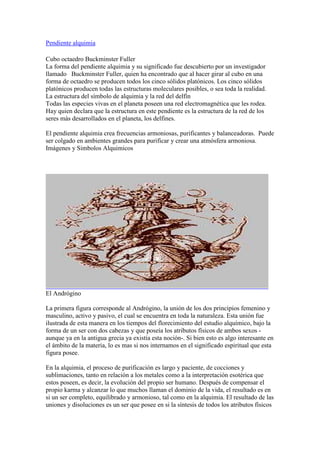 Pendiente alquimia

Cubo octaedro Buckminster Fuller
La forma del pendiente alquimia y su significado fue descubierto por un investigador
llamado Buckminster Fuller, quien ha encontrado que al hacer girar al cubo en una
forma de octaedro se producen todos los cinco sólidos platónicos. Los cinco sólidos
platónicos producen todas las estructuras moleculares posibles, o sea toda la realidad.
La estructura del símbolo de alquimia y la red del delfín
Todas las especies vivas en el planeta poseen una red electromagnética que les rodea.
Hay quien declara que la estructura en este pendiente es la estructura de la red de los
seres más desarrollados en el planeta, los delfines.

El pendiente alquimia crea frecuencias armoniosas, purificantes y balanceadoras. Puede
ser colgado en ambientes grandes para purificar y crear una atmósfera armoniosa.
Imágenes y Simbolos Alquimicos




El Andrógino

La primera figura corresponde al Andrógino, la unión de los dos principios femenino y
masculino, activo y pasivo, el cual se encuentra en toda la naturaleza. Esta unión fue
ilustrada de esta manera en los tiempos del florecimiento del estudio alquímico, bajo la
forma de un ser con dos cabezas y que poseía los atributos físicos de ambos sexos -
aunque ya en la antigua grecia ya existía esta noción-. Si bien esto es algo interesante en
el ámbito de la materia, lo es mas si nos internamos en el significado espiritual que esta
figura posee.

En la alquimia, el proceso de purificación es largo y paciente, de cocciones y
sublimaciones, tanto en relación a los metales como a la interpretación esotérica que
estos poseen, es decir, la evolución del propio ser humano. Después de compensar el
propio karma y alcanzar lo que muchos llaman el dominio de la vida, el resultado es en
si un ser completo, equilibrado y armonioso, tal como en la alquimia. El resultado de las
uniones y disoluciones es un ser que posee en si la síntesis de todos los atributos físicos
 