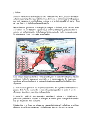 y divinos.

No es de extrañar que el andrógino se halle sobre el Huevo Alado, es decir el símbolo
del contenedor en potencia de todo lo creado. El huevo es sinónimo de la vida que esta
por venir y es como la semilla, la cual contiene en si la simiente del árbol fuerte y lleno
de vida. Este es el símbolo de la manifestación.

Hay 4 símbolos que rodean al andrógino; el compás, la escuadra, el sol y la luna. Estos
dos últimos son los elementos alquímicos, el azufre y el mercurio, y la escuadra y el
compás son las herramientas simbólicas de la masonería, las cuales son usadas para
llevar una recta virtud y proyectar la perfección.




En la imagen en colores también vemos el andrógino, el cual se levanta en su máximo
esplendor. Es bicolor ya que aun los metales en el matraz necesitan del fuego para
purificarse y llegar finalmente al proceso de tinción que es el final de la Gran Obra
alquímica.

El cuervo que se aprecia en una esquina es el símbolo del Nigredo o también llamado
proceso de la "noche oscura". Es el momento donde se produce la unión de los dos
elementos femenino y masculino en la alquimia.

La unión del 1 y el 2 da como resultado el ternario o el 3, el cual es el símbolo de la
perfección y la síntesis, tal como el andrógino. Recuerda que la iconografía alquímica
hay que desglosarla para analizarla.

Esta también es la figura que sale de una espesa viscosidad, el resultado de la unión en
el matraz herméticamente cerrado y de la llamada putrefacción o noche oscura.
 